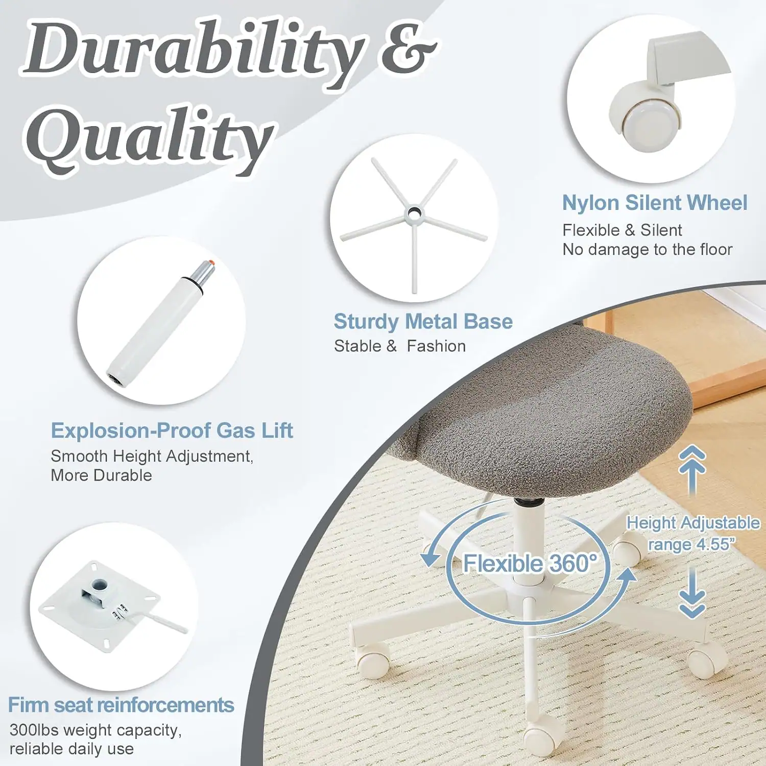 Durability & Quality

- Nylon Silent Wheel: Flexible & Silent, No damage to the floor
- Sturdy Metal Base: Stable & Fashion
- Explosion-Proof Gas Lift: Smooth Height Adjustment, More Durable
- Flexible 360° Height Adjustable range 4.55"
- Firm seat reinforcements: 300lbs weight capacity, reliable daily use