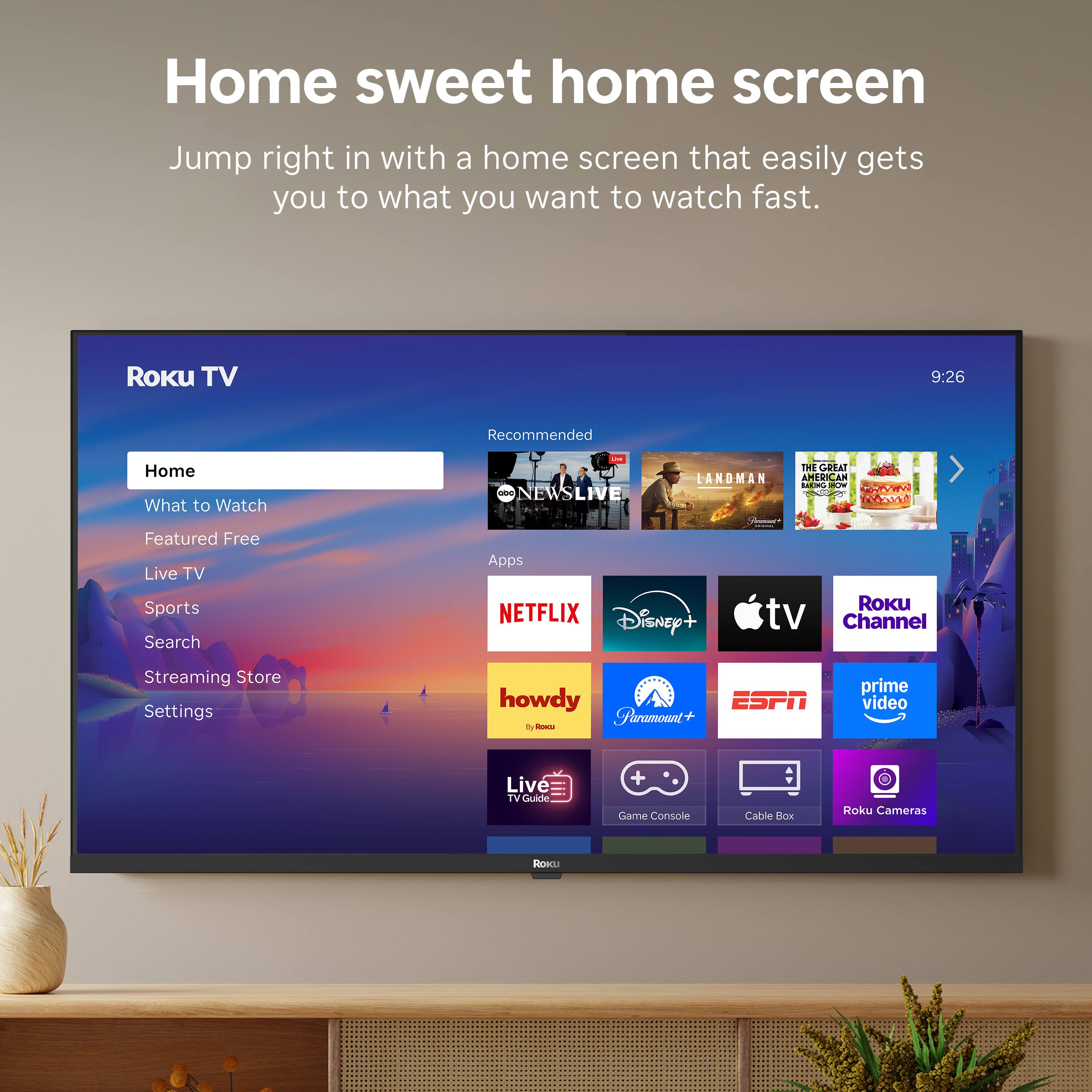 Home sweet home screen

Jump right in with a home screen that easily gets you to what you want to watch fast.

Roku TV

Home
What to Watch
Featured Free
Live TV
Sports
Search
Streaming Store
Settings

Recommended
NEWS LIVE
THE COBALT LANDMAN
THE GREAT AMERICAN BAKING SHOW

Apps
NETFLIX
Disney+
Apple TV
Roku Channel
howdy
Paramount+
ESPN
Prime Video
Live TV Guide
Game Console
Cable Box
Roku Cameras