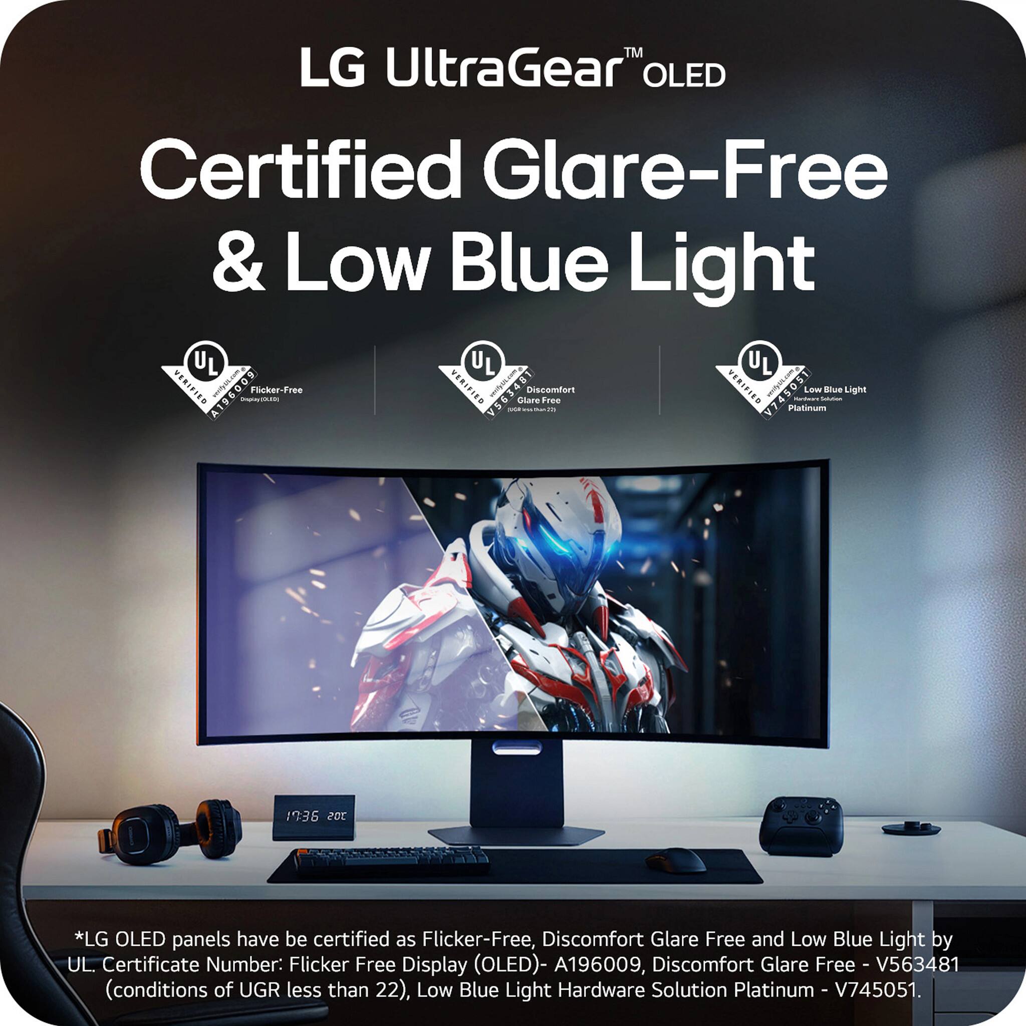 LG UltraGear™ OLED  
Certified Glare-Free & Low Blue Light  

*LG OLED panels have been certified as Flicker-Free, Discomfort Glare Free and Low Blue Light by UL Certificate Number:  
- Flicker Free Display (OLED) - A196009  
- Discomfort Glare Free - V563481 (conditions of UGR less than 22)  
- Low Blue Light Hardware Solution Platinum - V745051  

*LG OLED panels have been certified as Flicker-Free, Discomfort Glare Free and Low Blue Light by UL. Certificate Number:  
- Flicker Free Display (OLED) - A196009  
- Discomfort Glare Free - V563481 (conditions of UGR less than 22)  
- Low Blue Light Hardware Solution Platinum - V745051.