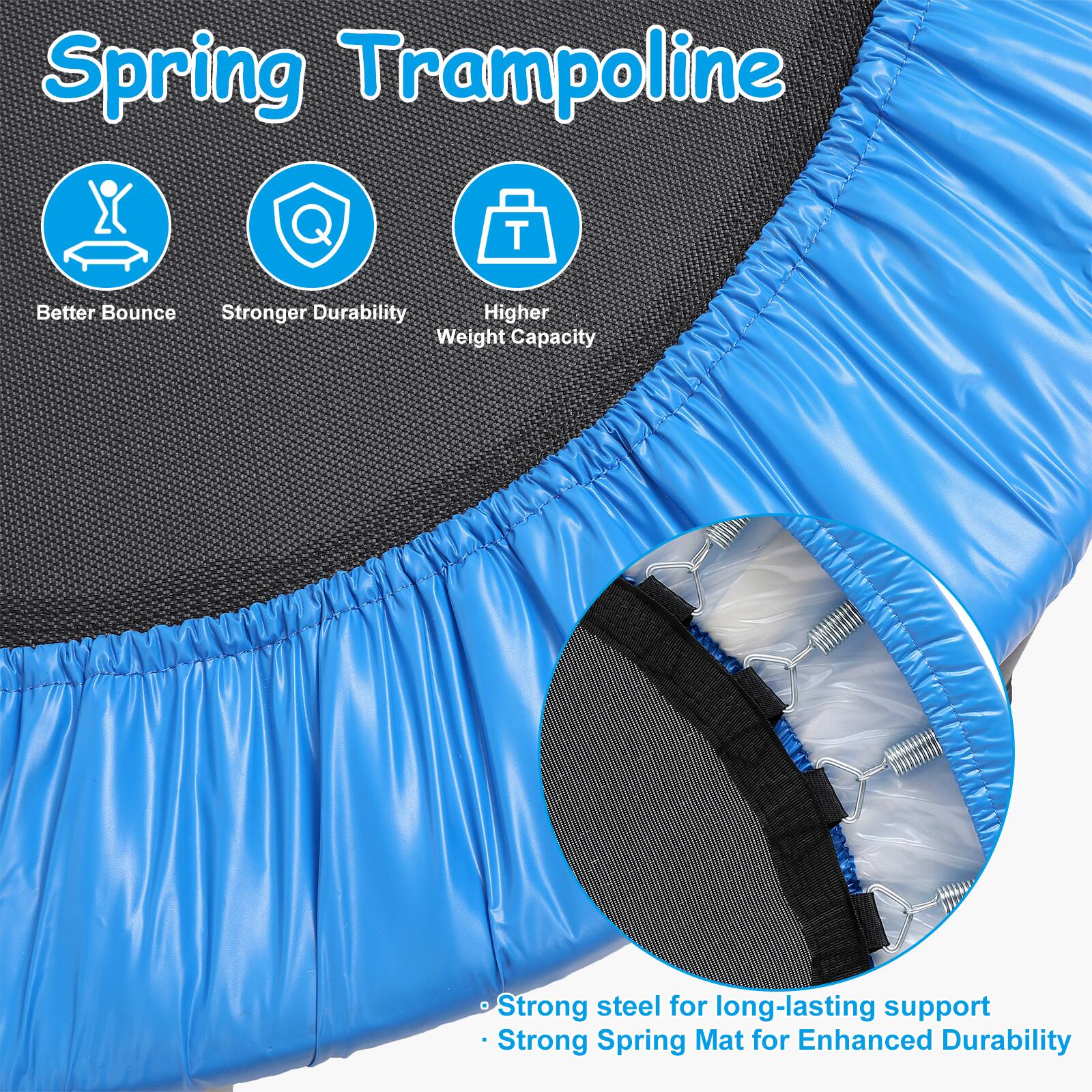 Spring Trampoline

- Better Bounce
- Stronger Durability
- Higher Weight Capacity

Strong steel for long-lasting support
Strong Spring Mat for Enhanced Durability