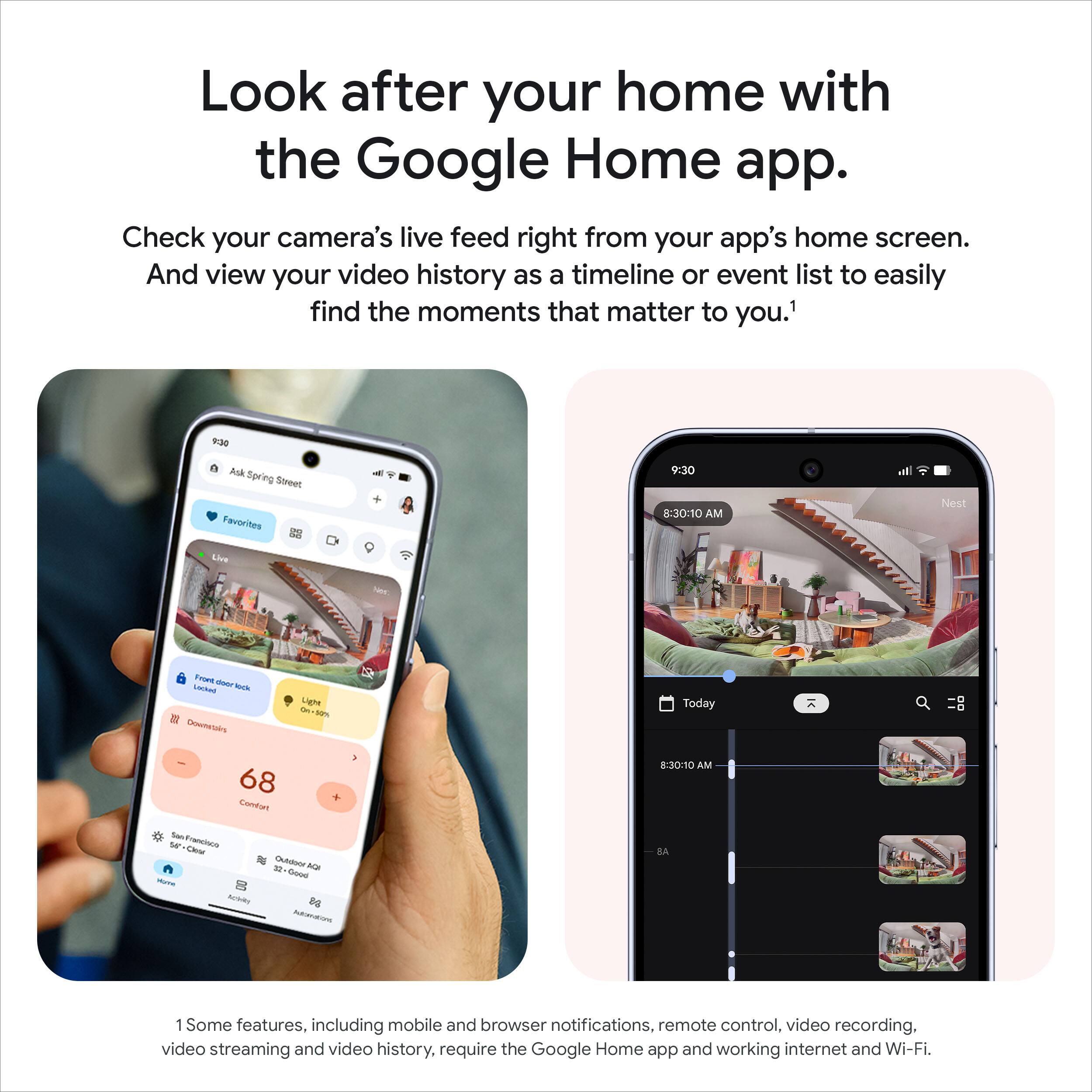 Look after your home with the Google Home app.

Check your camera's live feed right from your app's home screen. And view your video history as a timeline or event list to easily find the moments that matter to you.¹

Some features, including mobile and browser notifications, remote control, video recording, video streaming and video history, require the Google Home app and working internet and Wi-Fi.