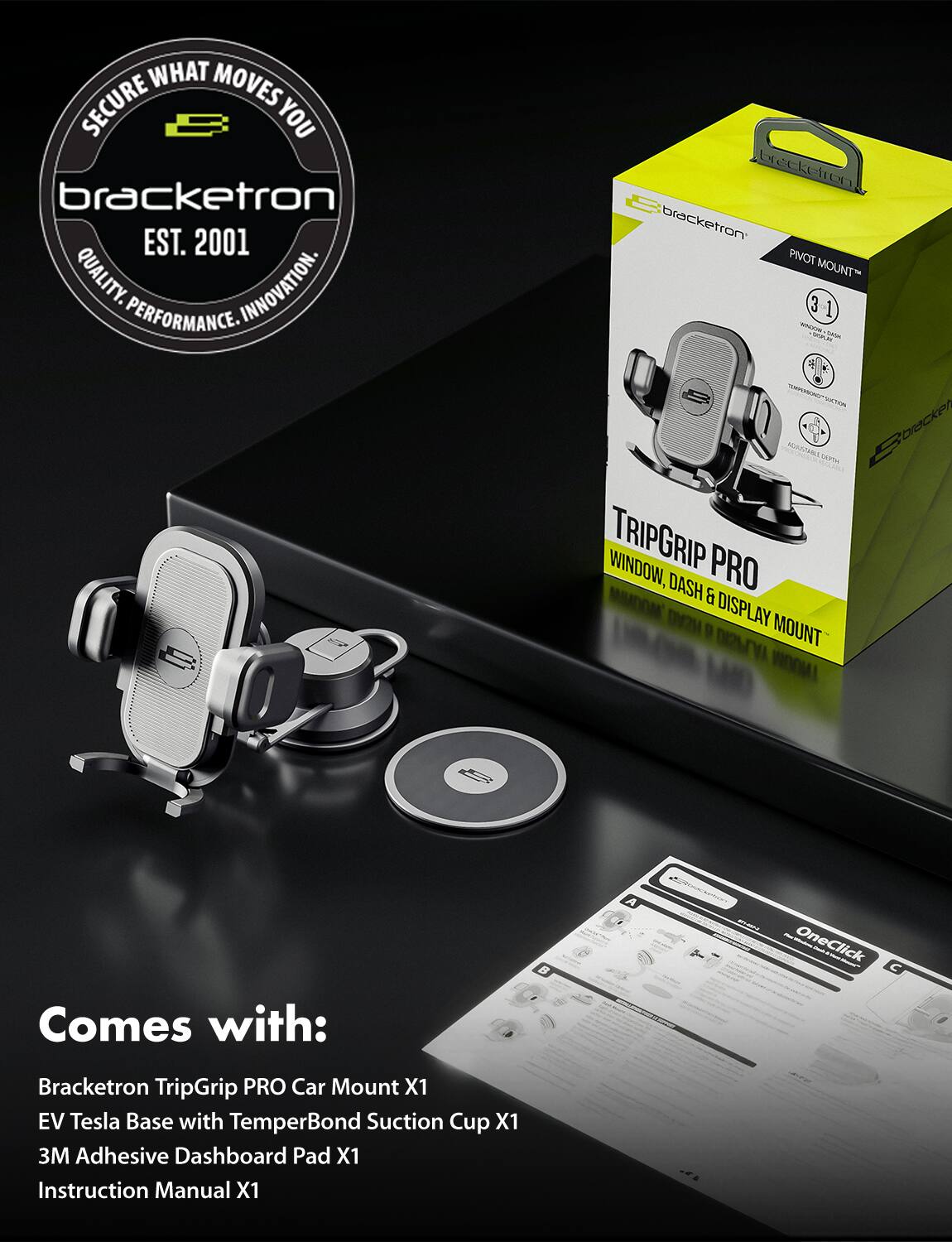 **Secure What Moves You**

**Bracketron**  
EST. 2001  
QUALITY. INNOVATION. PERFORMANCE.

**Bracketron TripGrip PRO**  
PIVOT MOUNT™  
WINDOW, DASH & DISPLAY MOUNT

**Comes with:**  
- Bracketron TripGrip PRO Car Mount X1  
- EV Tesla Base with TemperBond Suction Cup X1  
- 3M Adhesive Dashboard Pad X1  
- Instruction Manual X1