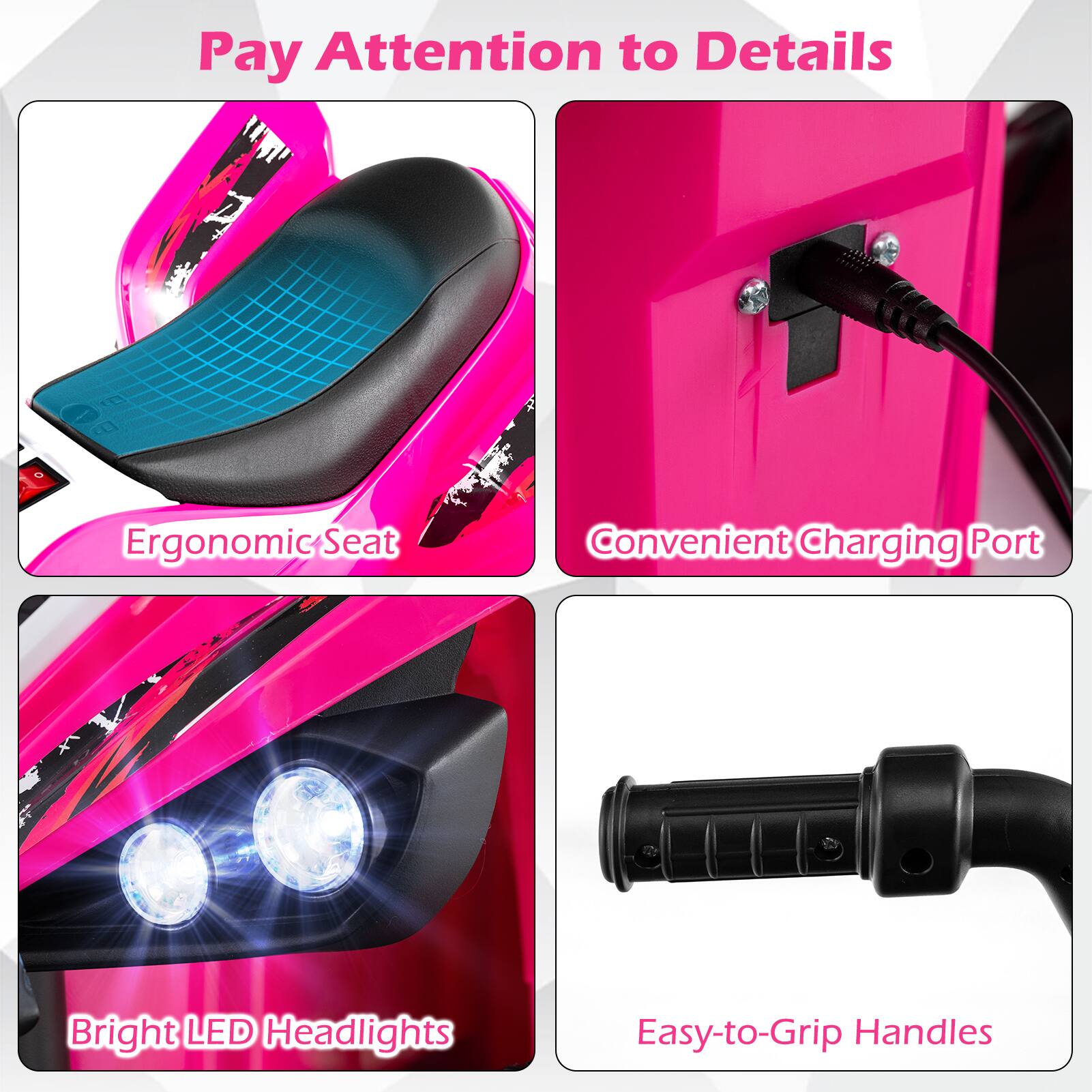 Pay Attention to Details  
Ergonomic Seat  
Convenient Charging Port  
Bright LED Headlights  
Easy-to-Grip Handles
