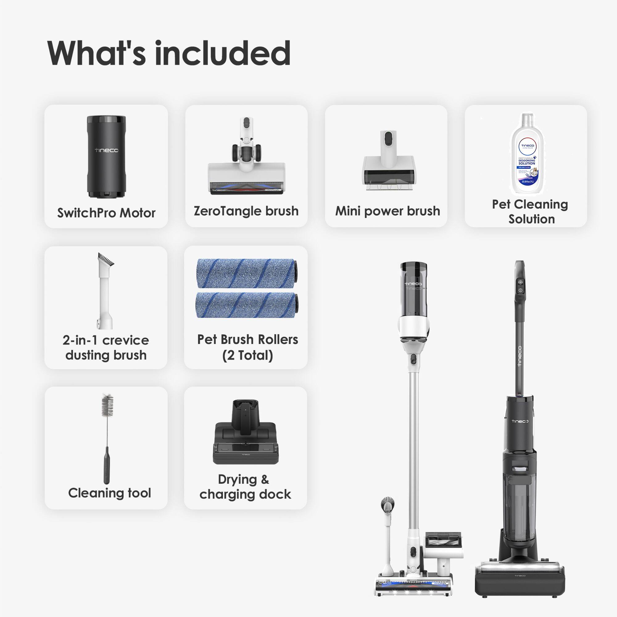 What's included:

1. SwitchPro Motor
2. ZeroTangle brush
3. Mini power brush
4. Pet Cleaning Solution
5. 2-in-1 crevice dusting brush
6. Pet Brush Rollers (2 Total)
7. Cleaning tool
8. Drying & charging dock