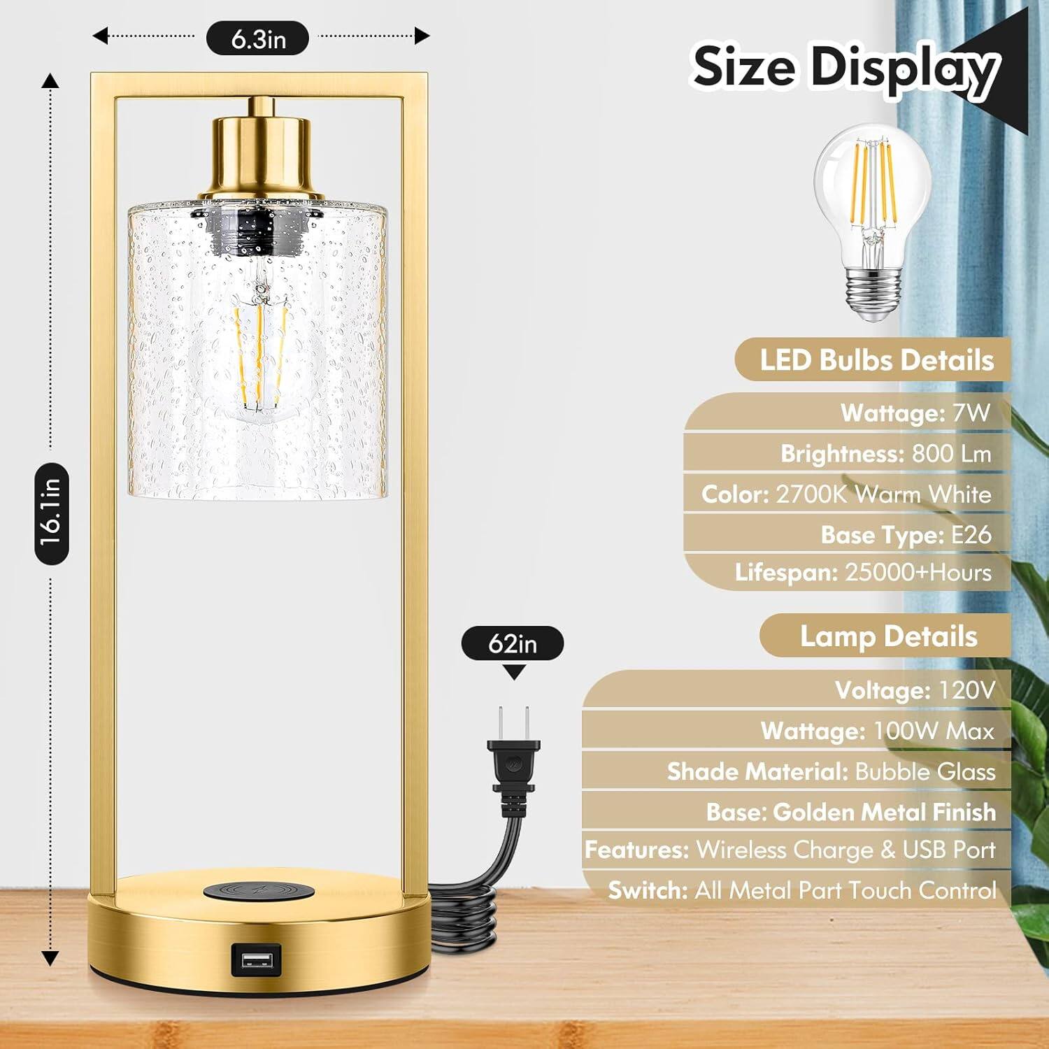 Size Display: 6.3in, 16.1in, 62in

LED Bulbs Details: Wattage: 7W, Brightness: 800 Lm, Color: 2700K Warm White, Base Type: E26, Lifespan: 25000+Hours

Lamp Details: Voltage: 120V, Wattage: 100W Max, Shade Material: Bubble Glass, Base: Golden Metal Finish, Features: Wireless Charge & USB Port, Switch: All Metal Part Touch Control