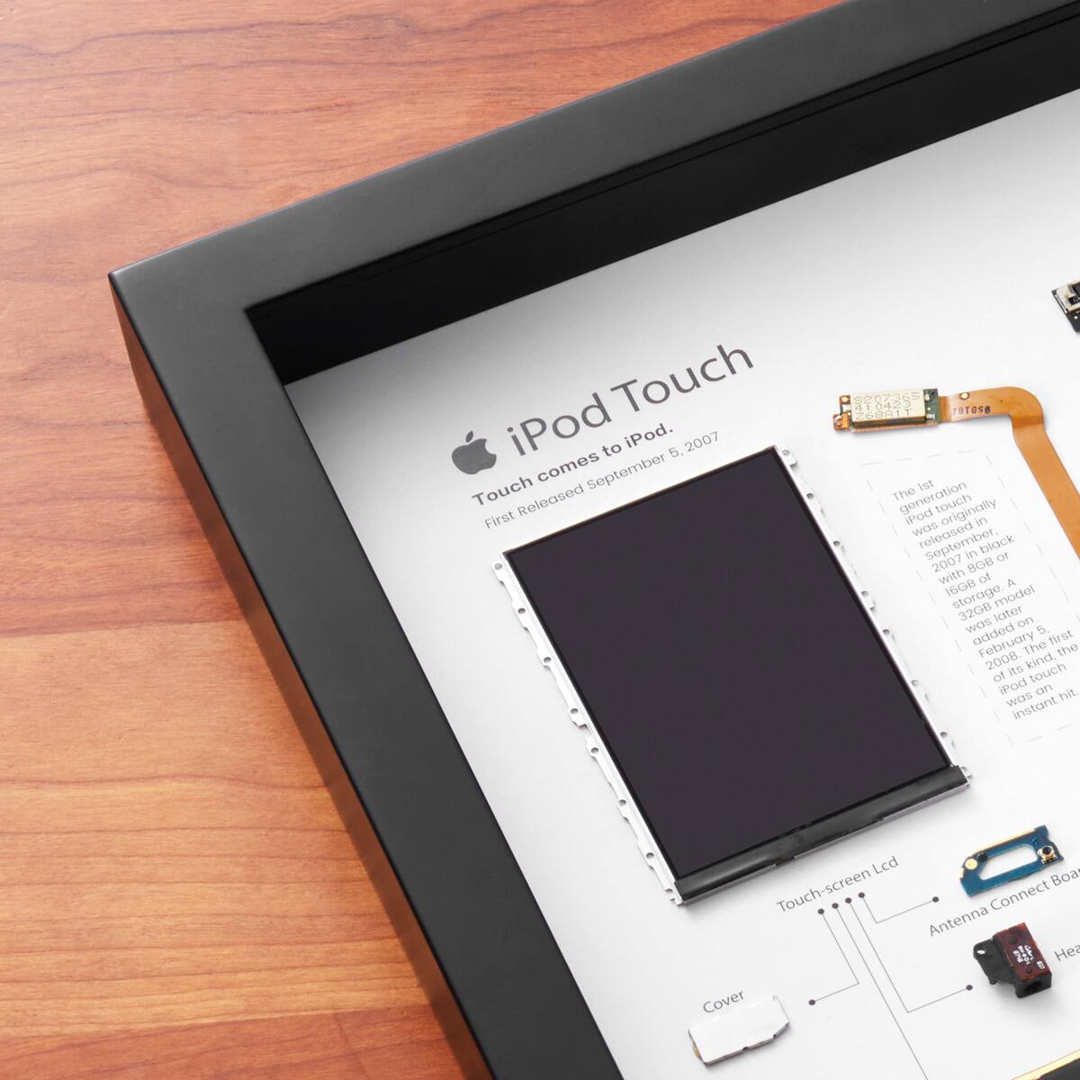 iPod Touch  
Touch comes to iPod.  
First Released September 5, 2007  

The last generation touch iPods originally came in black or silver. The first iPod Touch was released in September 2007 with 8GB or 16GB storage. A 32GB model was added later in February 2008. The iPod Touch was an instant hit.  

Touch-screen Lcd  
Antenna Connect Board  
Cover  

COEOTA 791018 60011  
A16GB storage.  
model 3208  
later on Wes added  
5. February first  
The  
kind of touch iPod  
Lcd  
Boa  
Connect  
Antenna  
Cover