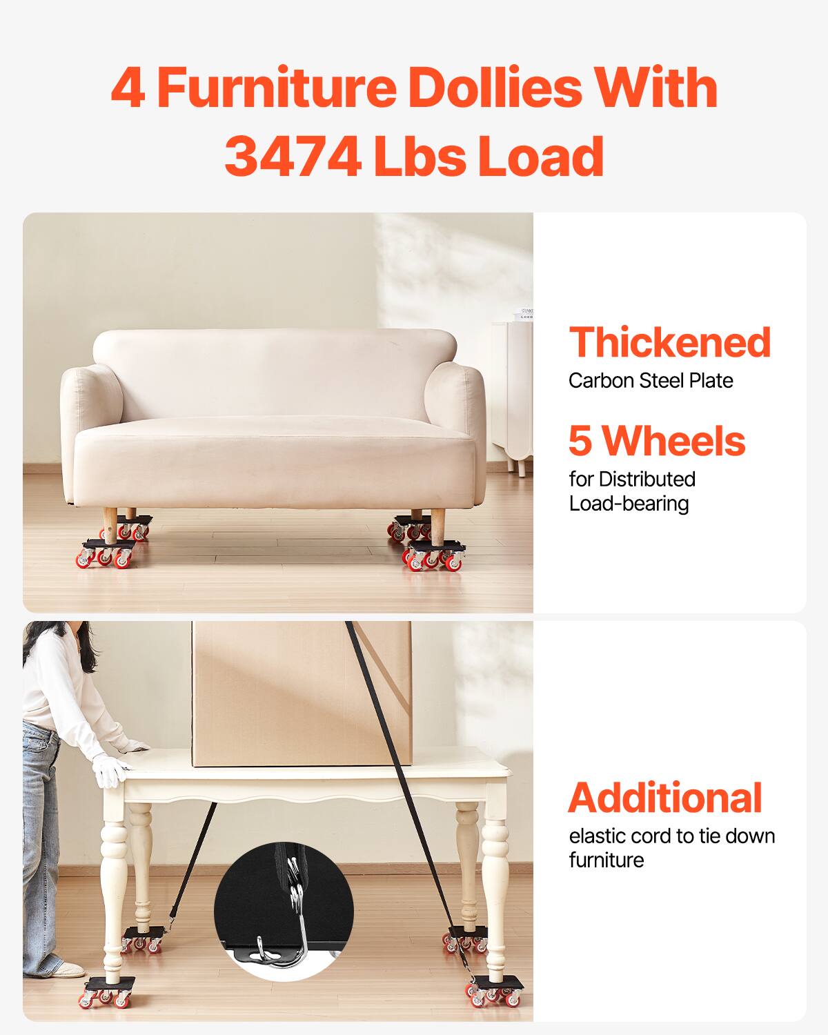 4 Furniture Dollies With  
3474 Lbs Load  

Thickened Carbon Steel Plate  
5 Wheels for Distributed Load-bearing  

Additional elastic cord to tie down furniture