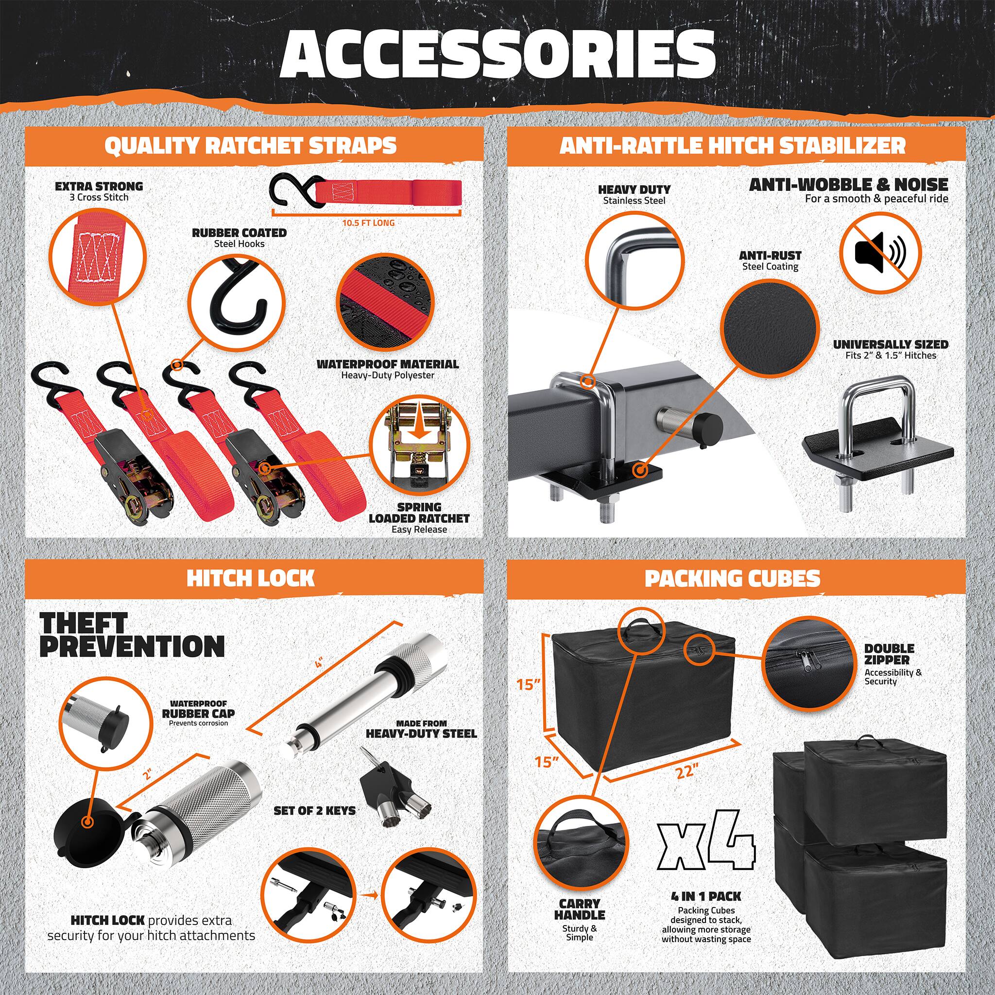 **ACCESSORIES**

**QUALITY RATCHET STRAPS**
- EXTRA STRONG
  - 3 Cross Stitch
- RUBBER COATED
  - Steel Hooks
- 10.5 FT LONG
- WATERPROOF MATERIAL
  - Heavy-Duty Polyester
- SPRING LOADED RATCHET
  - Easy Release

**ANTI-RATTLE HITCH STABILIZER**
- HEAVY DUTY
  - Stainless Steel
- ANTI-WOBBLE & NOISE
  - For a smooth & peaceful ride
- ANTI-RUST
  - Steel Coating
- UNIVERSALLY SIZED
  - Fits 2" & 1.5" Hitches

**HITCH LOCK**
- THEFT PREVENTION
  - WATERPROOF
    - Prevents corrosion
  - MADE FROM
    - HEAVY-DUTY STEEL
  - SET OF 2 KEYS
- HITCH LOCK provides extra security for your hitch attachments

**PACKING CUBES**
- 15" x 15" x 22"
- DOUBLE ZIPPER
  - Accessibility & Security
- CARRY HANDLE
  - Sturdy & Simple
