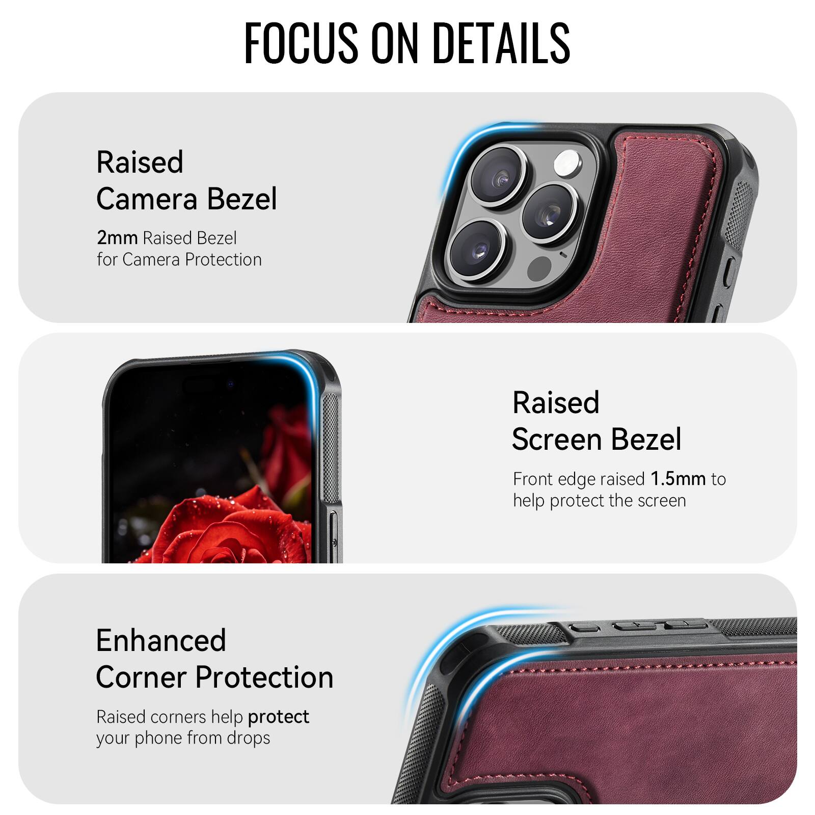 FOCUS ON DETAILS

Raised Camera Bezel
2mm Raised Bezel for Camera Protection

Raised Screen Bezel
Front edge raised 1.5mm to help protect the screen

Enhanced Corner Protection
Raised corners help protect your phone from drops
