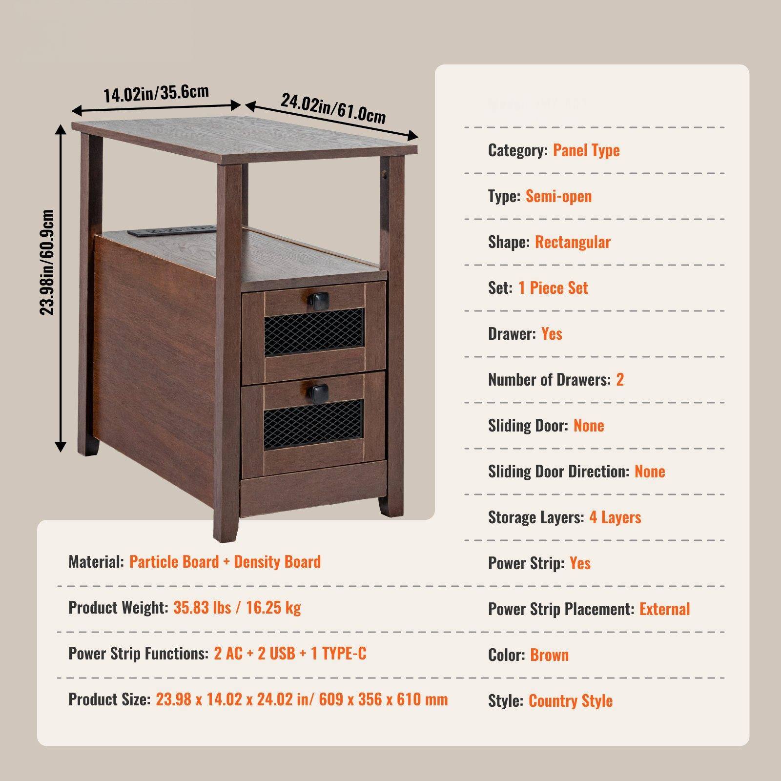 - **Dimensions:**
  - 23.98in/60.9cm
  - 14.02in/35.6cm
  - 24.02in/61.0cm

- **Category:**
  - Panel Type

- **Type:**
  - Semi-open

- **Shape:**
  - Rectangular

- **Set:**
  - 1 Piece Set

- **Drawer:**
  - Yes

- **Number of Drawers:**
  - 2

- **Sliding Door:**
  - None

- **Sliding Door Direction:**
  - None

- **Storage Layers:**
  - 4 Layers

- **Material:**
  - Particle Board + Density Board

- **Product Weight:**
  - 35.83 lbs / 16.25 kg

- **Power Strip:**
  - Yes

- **Power Strip Placement:**
  - External

- **Power Strip Functions:**
  - 2 AC + 2 USB + 1 TYPE-C

- **Color:**
  - Brown

- **Product Size:**
  - 23.98 x