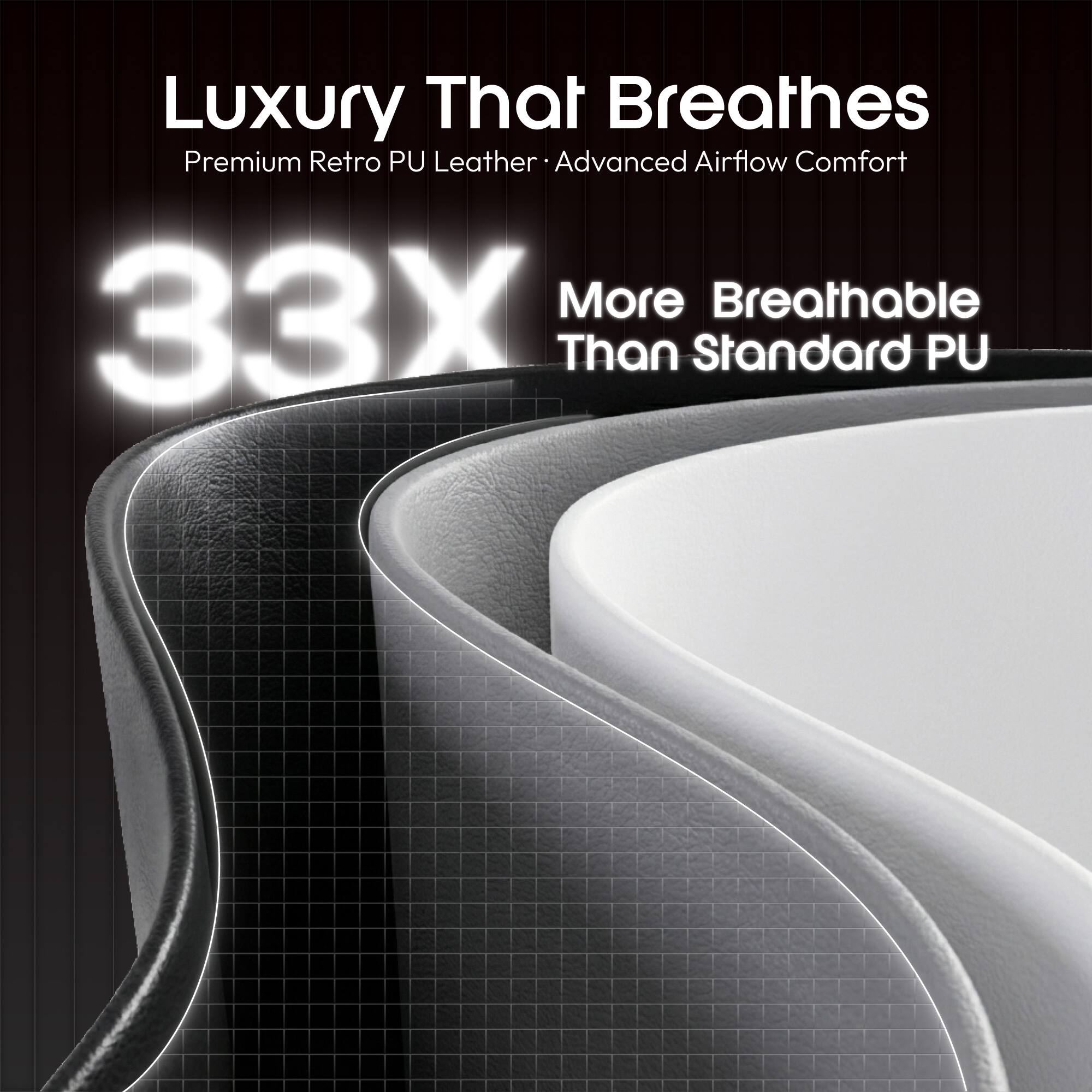 Luxury That Breathes  
Premium Retro PU Leather  
Advanced Airflow Comfort  
33X More Breathable Than Standard PU