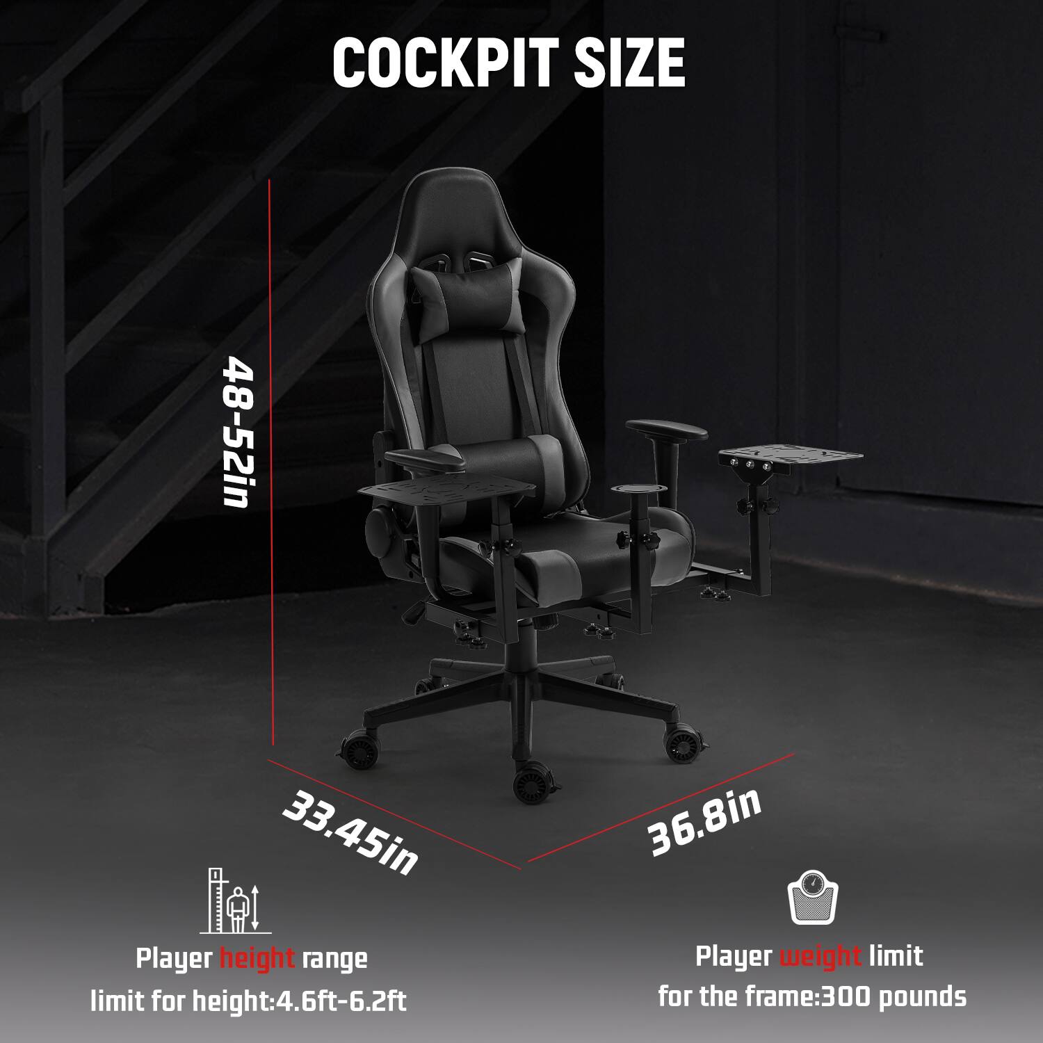 COCKPIT SIZE

48-52in  
33.45in  
36.8in

Player height range limit for height: 4.6ft-6.2ft  
Player weight limit for the frame: 300 pounds