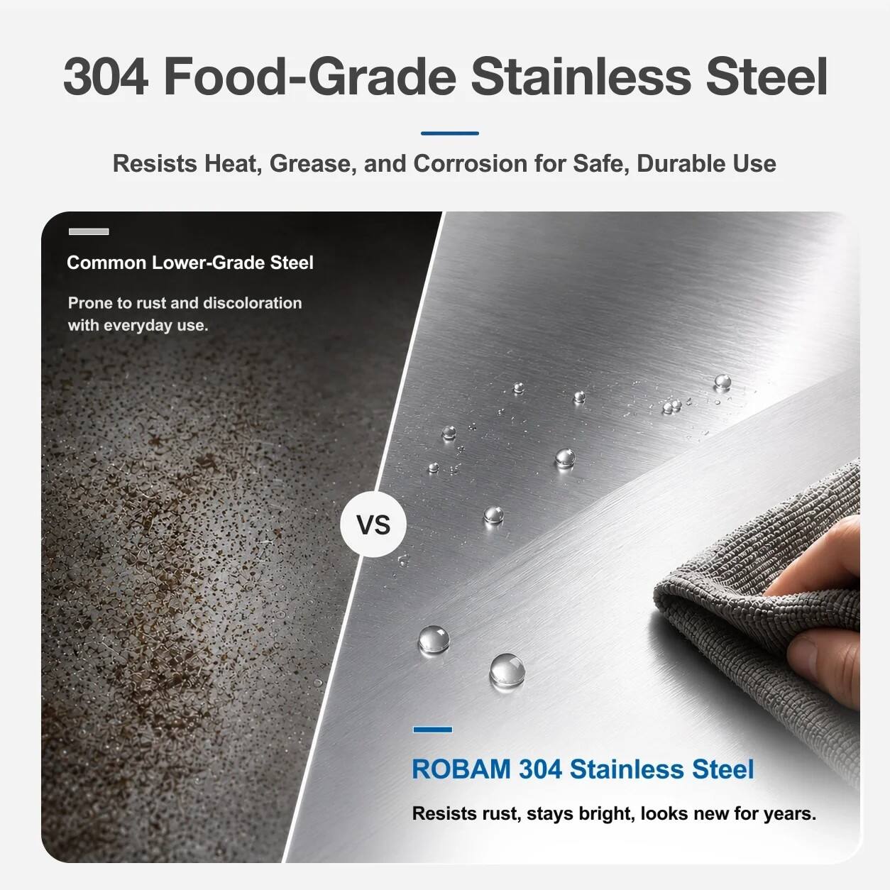 304 Food-Grade Stainless Steel  
Resists Heat, Grease, and Corrosion for Safe, Durable Use  

Common Lower-Grade Steel  
Prone to rust and discoloration with everyday use.  

VS  

ROBAM 304 Stainless Steel  
Resists rust, stays bright, looks new for years.
