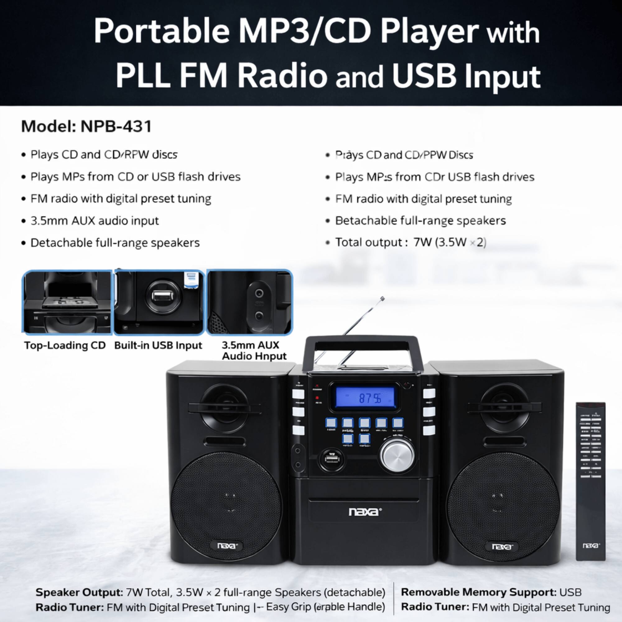 Portable MP3/CD Player with PLL FM Radio and USB Input  
Model: NPB-431  

- Plays CD and CD/RFW discs  
- Plays MP3s from CD or USB flash drives  
- FM radio with digital preset tuning  
- 3.5mm AUX audio input  
- Detachable full-range speakers  

Top-Loading CD  
Built-in USB Input  
3.5mm AUX Audio Input  

Speaker Output: 7W Total, 3.5W x 2 full-range Speakers (detachable)  
Radio Tuner: FM with Digital Preset Tuning  

Removable Memory Support: USB  
Radio Tuner: FM with Digital Preset Tuning