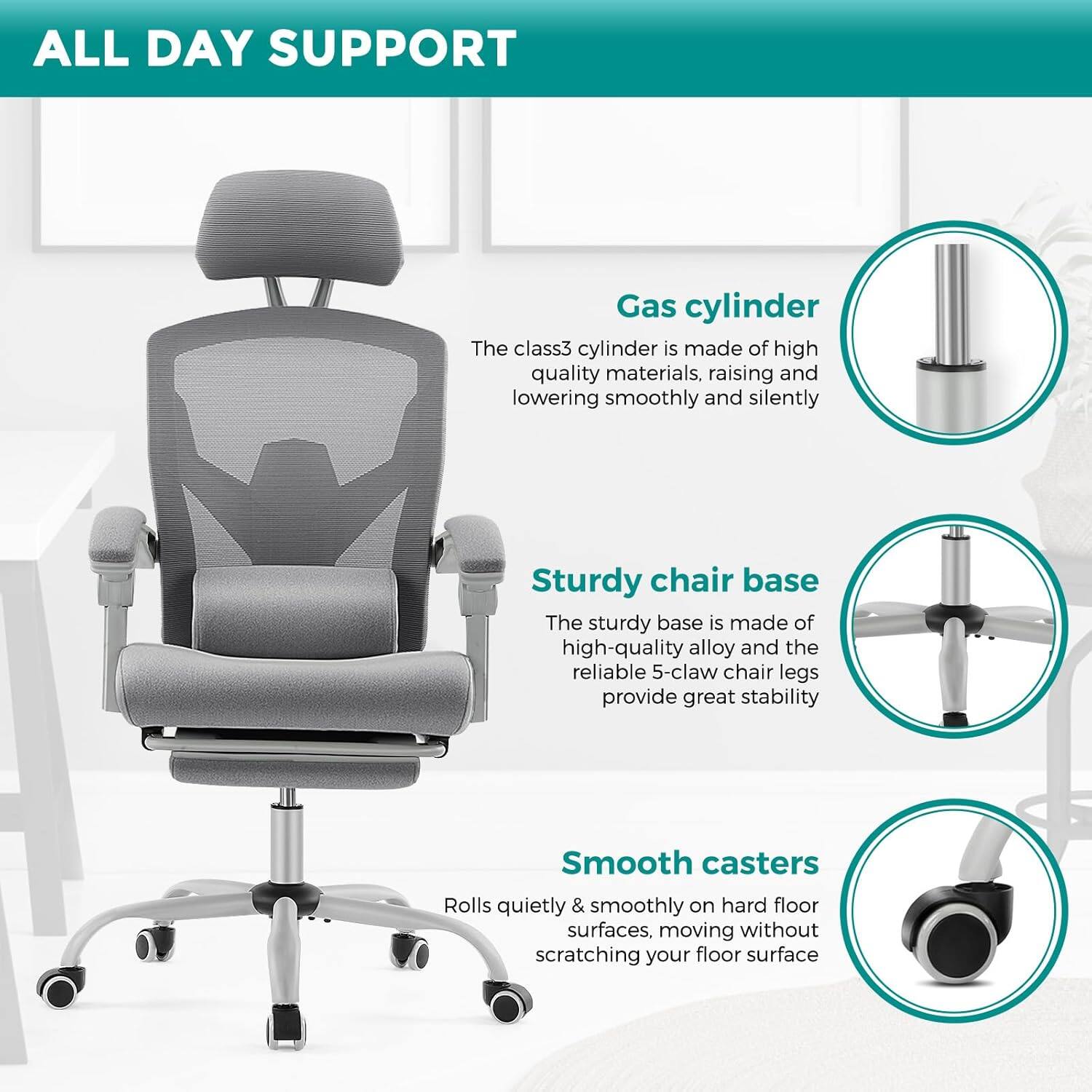 ALL DAY SUPPORT

Gas cylinder
The class3 cylinder is made of high quality materials, raising and lowering smoothly and silently

Sturdy chair base
The sturdy base is made of high-quality alloy and the reliable 5-claw chair legs provide great stability

Smooth casters
Rolls quietly & smoothly on hard floor surfaces, moving without scratching your floor surface