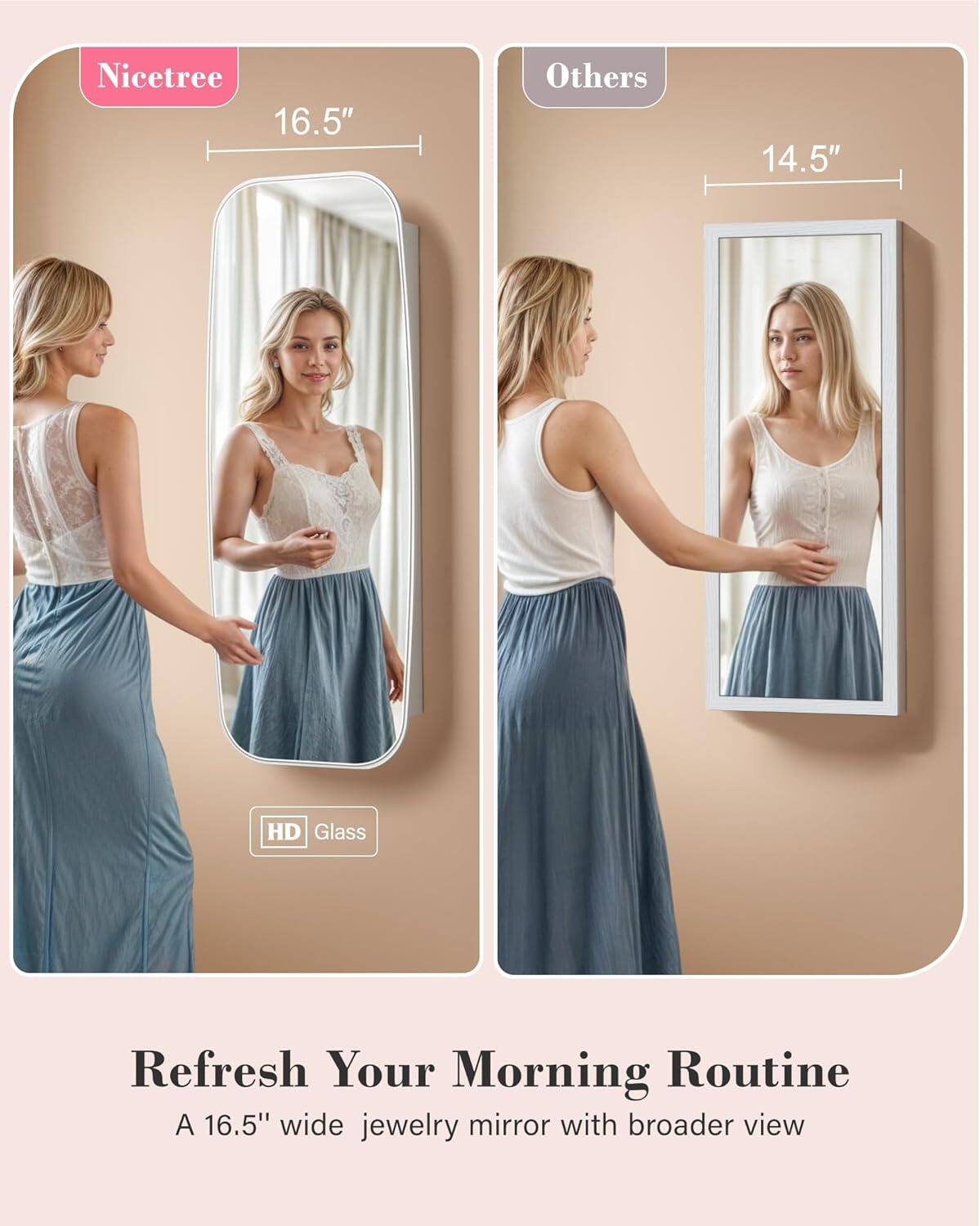 Nicetree 16.5"  
Others 14.5"  

HD Glass  

Refresh Your Morning Routine  
A 16.5" wide jewelry mirror with broader view
