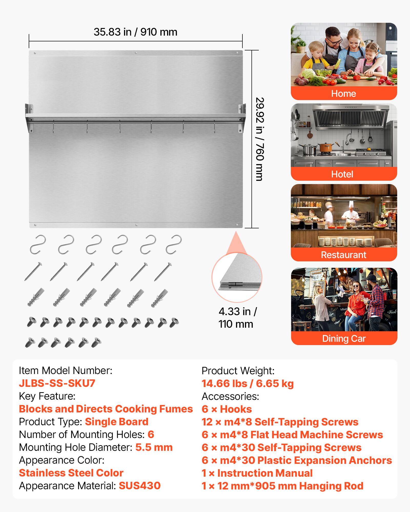 35.83 in / 910 mm  
29.92 in / 760 mm  

Home  
Hotel  
Restaurant  
Dining Car  

Item Model Number: JLBS-SS-SKU7  
Product Weight: 14.66 lbs / 6.65 kg  

Key Feature: Blocks and Directs Cooking Fumes  
Product Type: Single Board  
Number of Mounting Holes: 6  
Mounting Hole Diameter: 5.5 mm  
Appearance Color: Stainless Steel Color  
Appearance Material: SUS430  

Accessories:  
6 x Hooks  
12 x m4*8 Self-Tapping Screws  
6 x m4*8 Flat Head Machine Screws  
6 x m4*30 Self-Tapping Screws  
6 x m4*30 Plastic Expansion Anchors  
1 x Instruction Manual  
1 x 12 mm *905 mm Hanging Rod