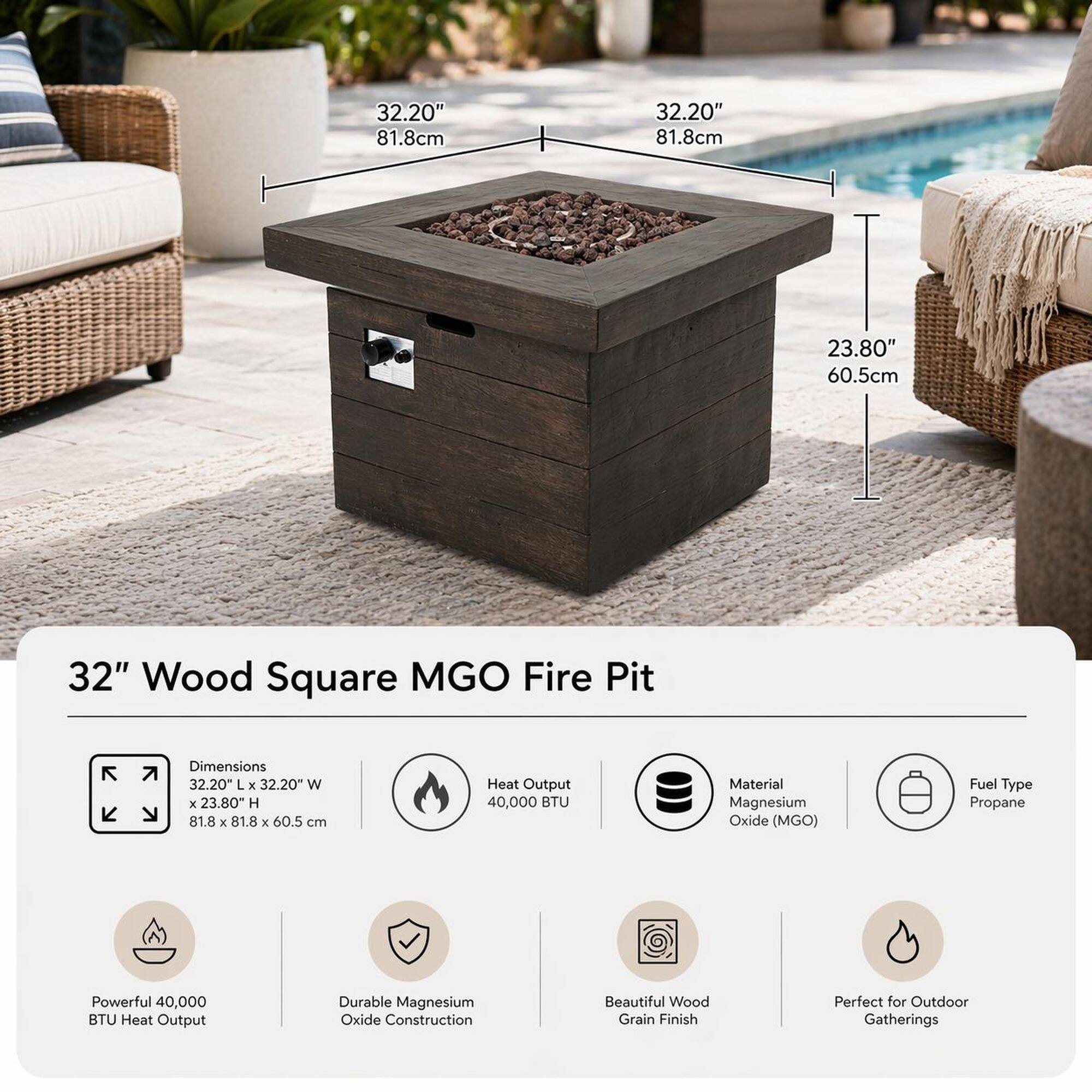 32.20" 81.8cm 32.20" 81.8cm 23.80" 60.5cm

32" Wood Square MGO Fire Pit

Dimensions: 32.20" L x 32.20" W x 23.80" H (81.8 x 81.8 x 60.5 cm)

Heat Output: 40,000 BTU

Material: Magnesium Oxide (MGO)

Fuel Type: Propane

Powerful 40,000 BTU Heat Output

Durable Magnesium Oxide Construction

Beautiful Wood Grain Finish

Perfect for Outdoor Gatherings
