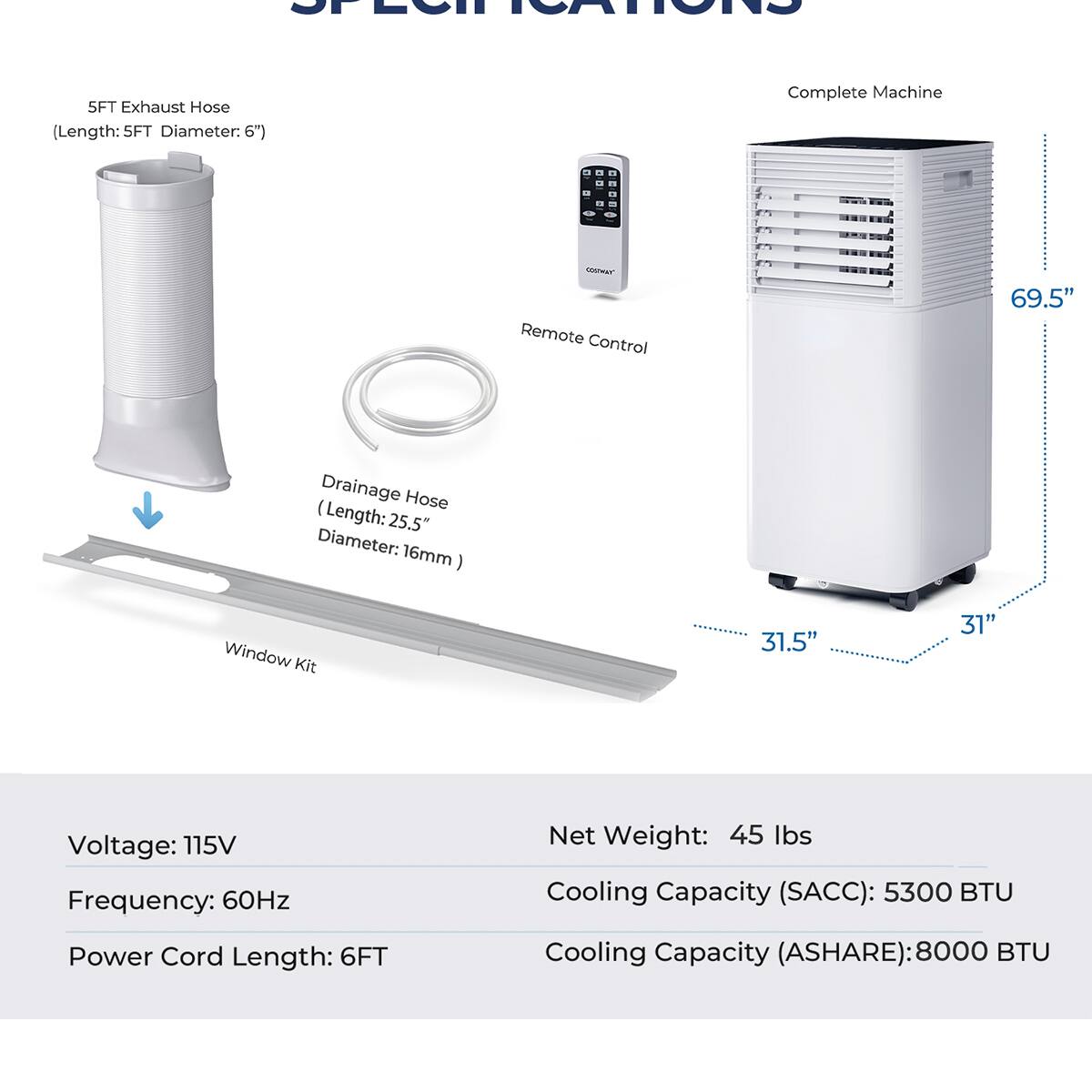 **Specifications**

- **5FT Exhaust Hose**  
  (Length: 5FT Diameter: 6")

- **Drainage Hose**  
  (Length: 25.5" Diameter: 16mm)

- **Window Kit**  
  (Length: 31.5" 31")

- **Remote Control**

- **Complete Machine**  
  (Height: 69.5" Width: 31" Depth: 31.5")

- **Voltage:** 115V  
- **Frequency:** 60Hz  
- **Power Cord Length:** 6FT  
- **Net Weight:** 45 lbs  
- **Cooling Capacity (SACC):** 5300 BTU  
- **Cooling Capacity (ASHARE):** 8000 BTU