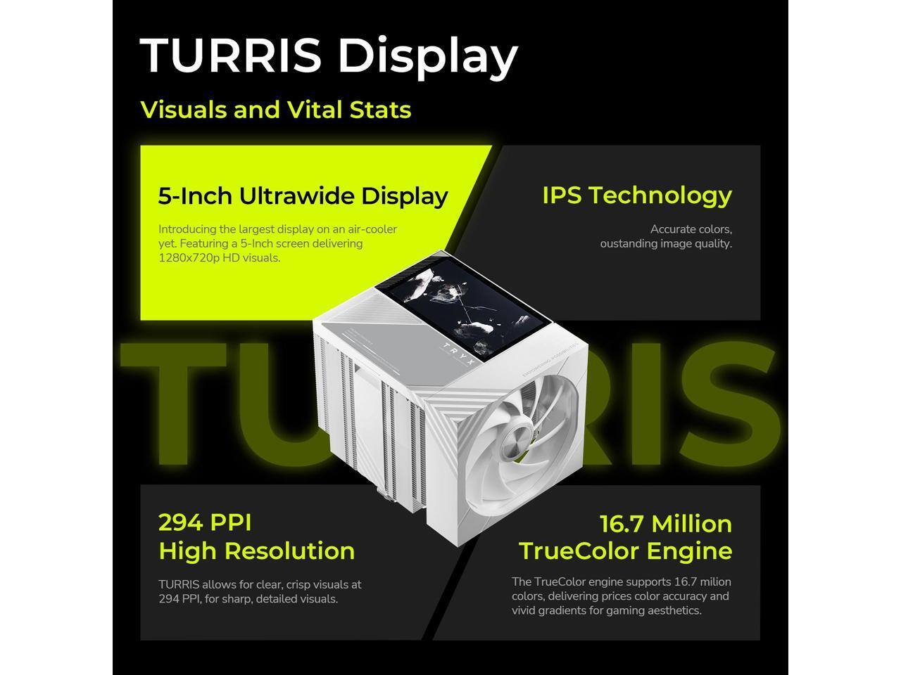 TURRIS Display  
Visuals and Vital Stats  

5-Inch Ultrawide Display  
Introducing the largest display on an air-cooler yet. Featuring a 5-Inch screen delivering 1280x720p HD visuals.  

IPS Technology  
Accurate colors, outstanding image quality.  

294 PPI High Resolution  
TURRIS allows for clear, crisp visuals at 294 PPI, for sharp, detailed visuals.  

16.7 Million TrueColor Engine  
The TrueColor engine supports 16.7 million colors, delivering precise color accuracy and vivid gradients for gaming aesthetics.
