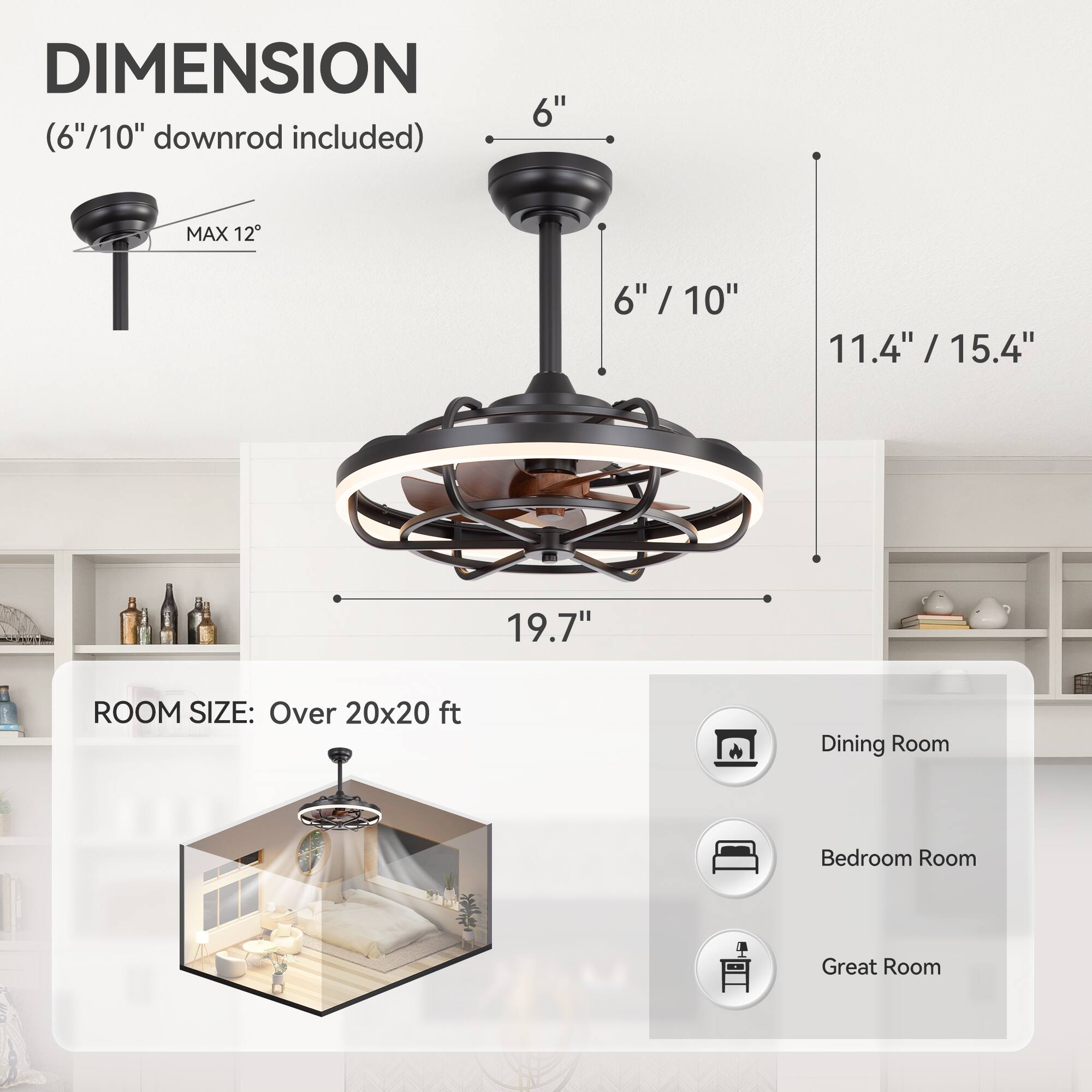 DIMENSION 6" (6"/10" downrod included) MAX 12 6" / 10" 6" 11.4" /15.4" 19.7" ROOM SIZE: Over 20x20 ft Dining Room Bedroom Room Great Room