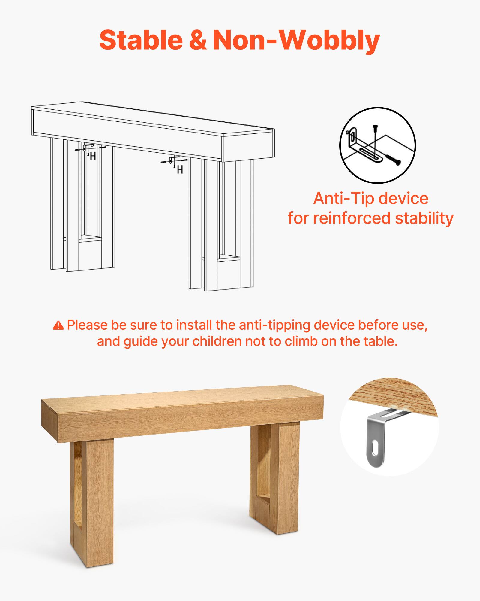 Stable & Non-Wobbly

Anti-Tip device for reinforced stability

Please be sure to install the anti-tipping device before use, and guide your children not to climb on the table.