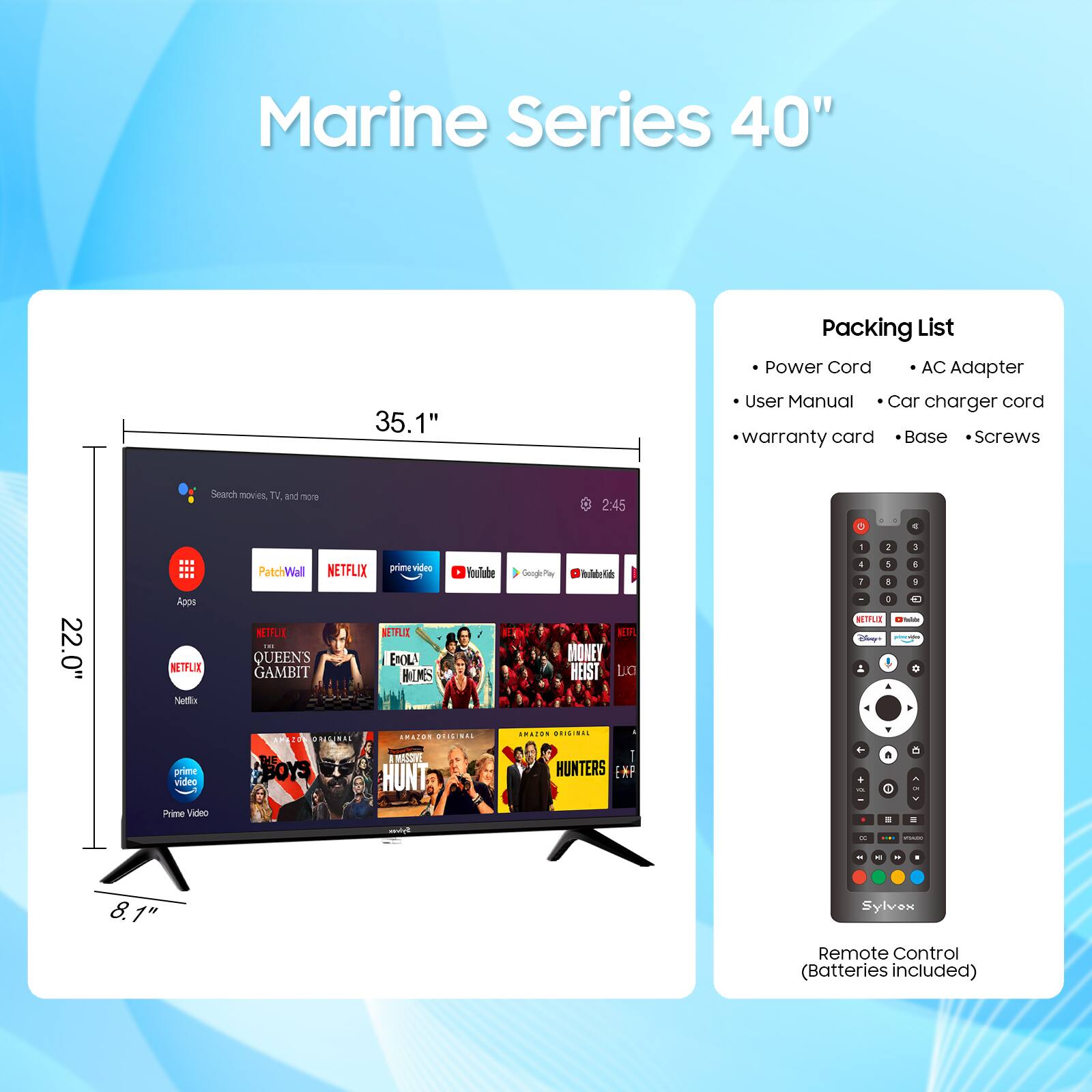 Marine Series 40"  
35.1"  
22.0"  
8.1"  

Packing List  
- Power Cord  
- AC Adapter  
- User Manual  
- Car charger cord  
- Warranty card  
- Base  
- Screws  

Remote Control (Batteries included)  

Search movies, TV, and more  
- PatchWall  
- Netflix  
- Prime Video  
- YouTube  
- Google Play  

Netflix  
- QUEEN'S GAMBIT  
- ENOLA HOLMES  
- THE BOYS  
- HUNTERS  

Prime Video  
- MONEY HEIST  
- THE BOYS  
- HUNTERS  

Sylvax