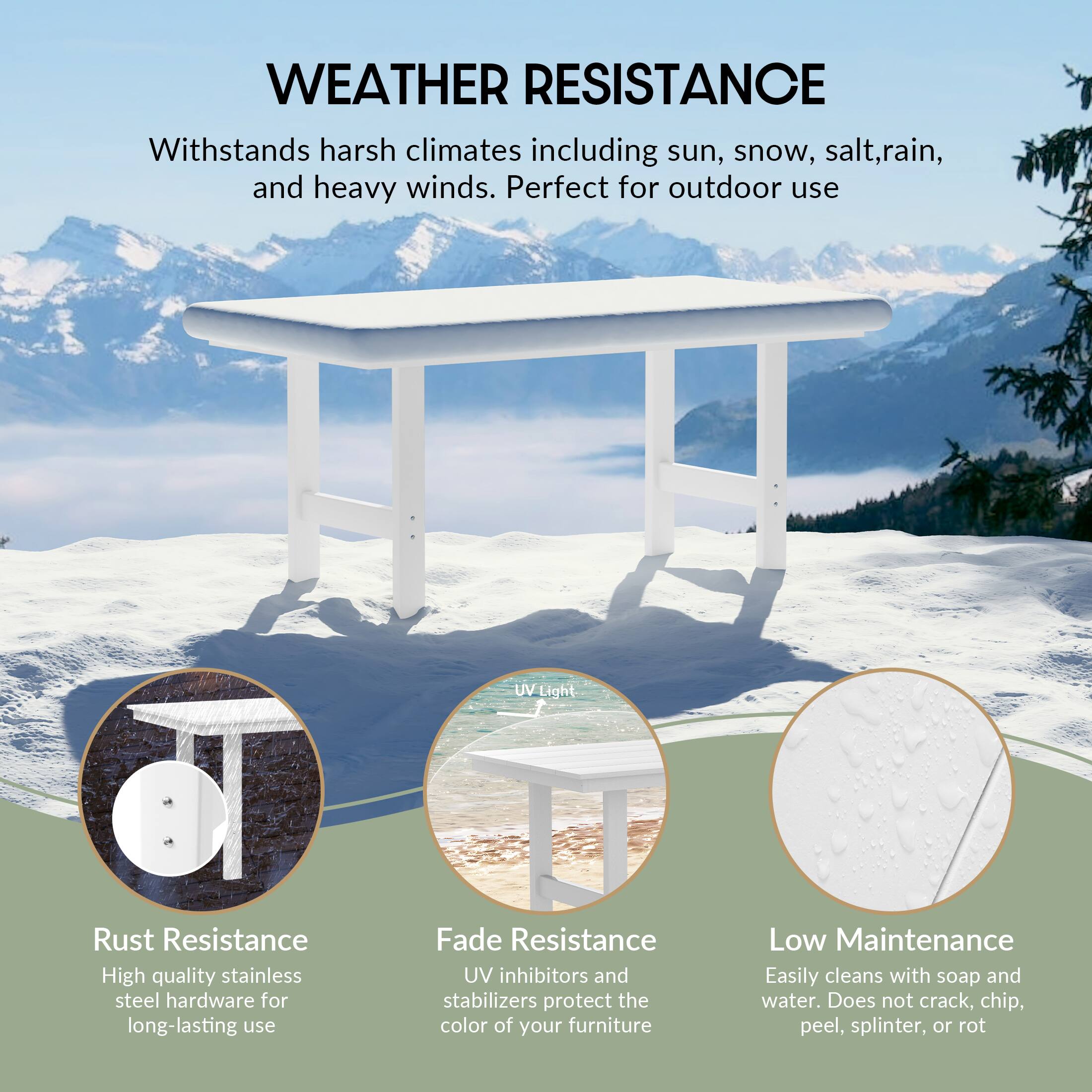 WEATHER RESISTANCE

Withstands harsh climates including sun, snow, salt, rain, and heavy winds. Perfect for outdoor use

UV Light

Rust Resistance
High quality stainless steel hardware for long-lasting use

Fade Resistance
UV inhibitors and stabilizers protect the color of your furniture

Low Maintenance
Easily cleans with soap and water. Does not crack, chip, peel, splinter, or rot