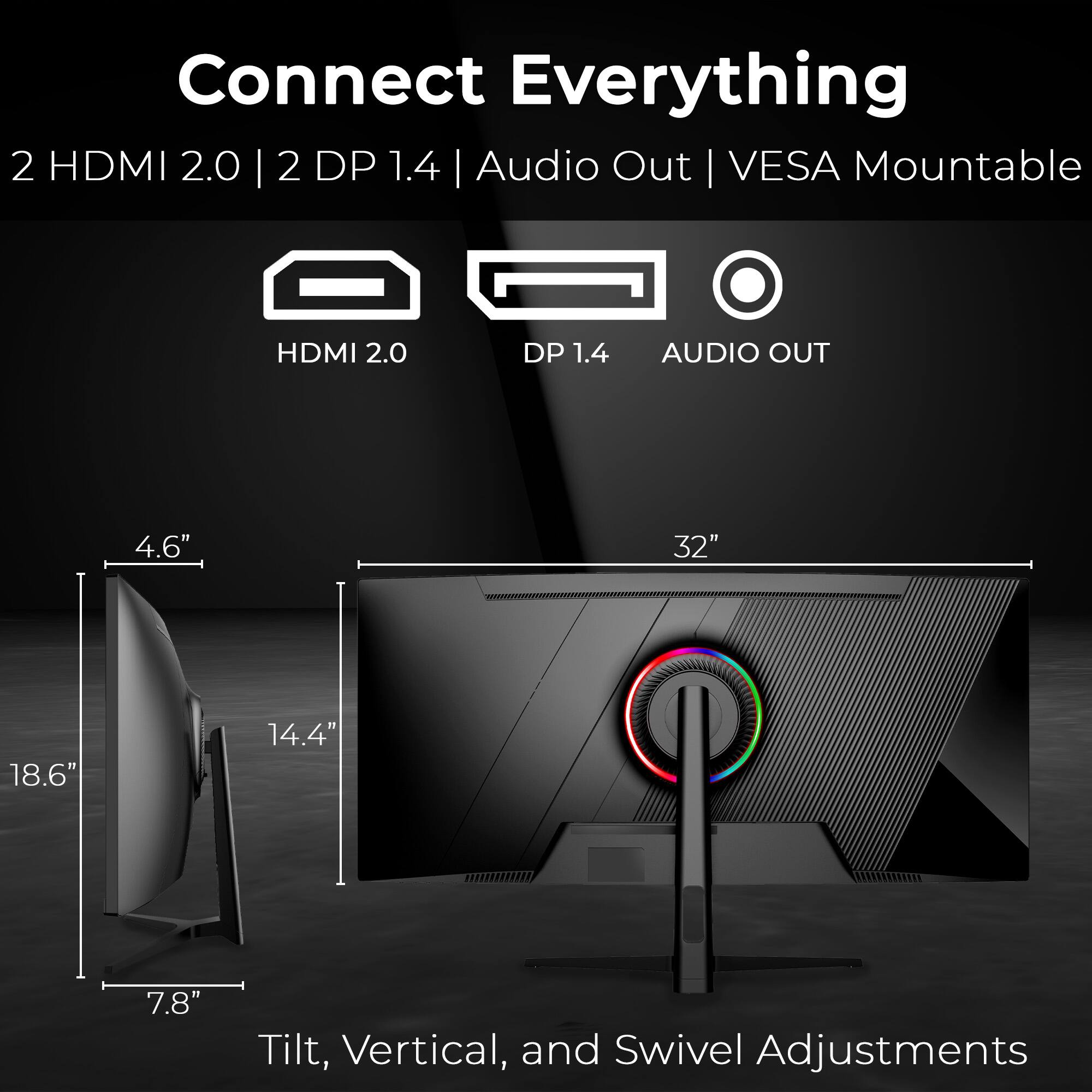 Connect Everything 2 HDMI 2.0 | 2 DP 1.4 | Audio Out | VESA Mountable
HDMI 2.0 DP 1.4 AUDIO OUT
4.6" 32" 18.6" 14.4" 7.8"
Tilt, Vertical, and Swivel Adjustments