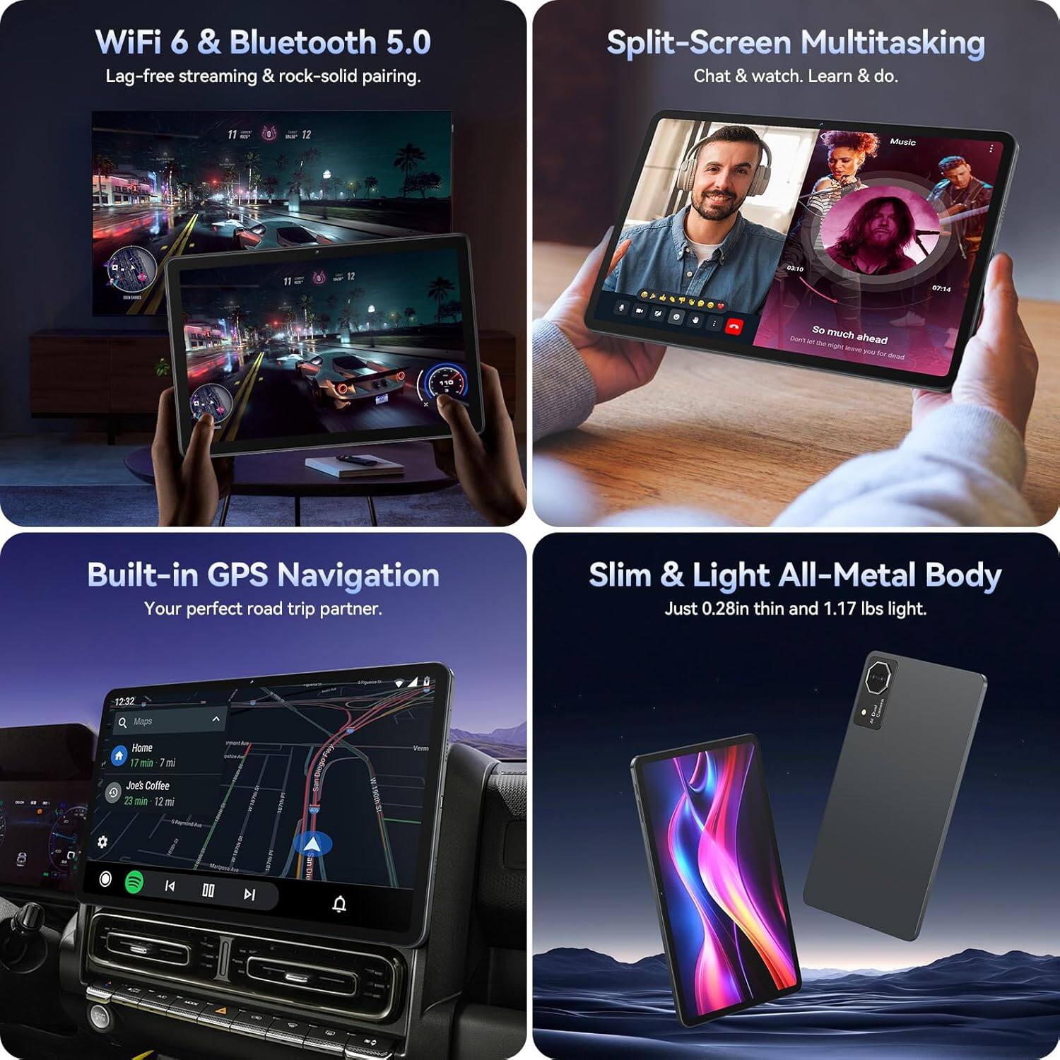 WiFi 6 & Bluetooth 5.0  
Lag-free streaming & rock-solid pairing.

Split-Screen Multitasking  
Chat & watch. Learn & do.

Built-in GPS Navigation  
Your perfect road trip partner.

Slim & Light All-Metal Body  
Just 0.28in thin and 1.17 lbs light.