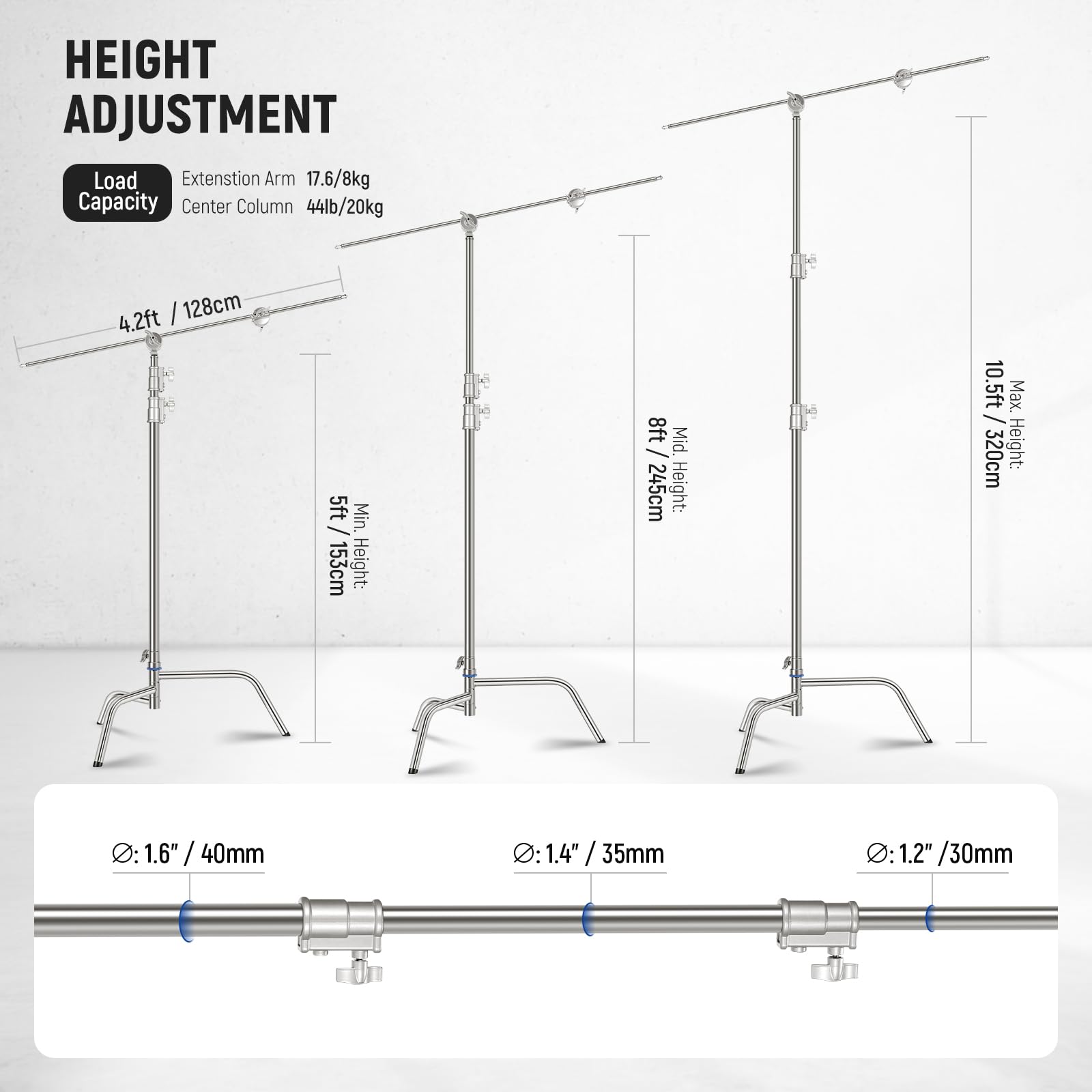 HEIGHT ADJUSTMENT

Load Capacity
Extension Arm 17.6/8kg
Center Column 44lb/20kg

4.2ft / 128cm

Min. Height: 5ft / 153cm

Mid. Height: 8ft / 245cm

Max. Height: 10.5ft / 320cm

Ø: 1.6" / 40mm

Ø: 1.4" / 35mm

Ø: 1.2" / 30mm