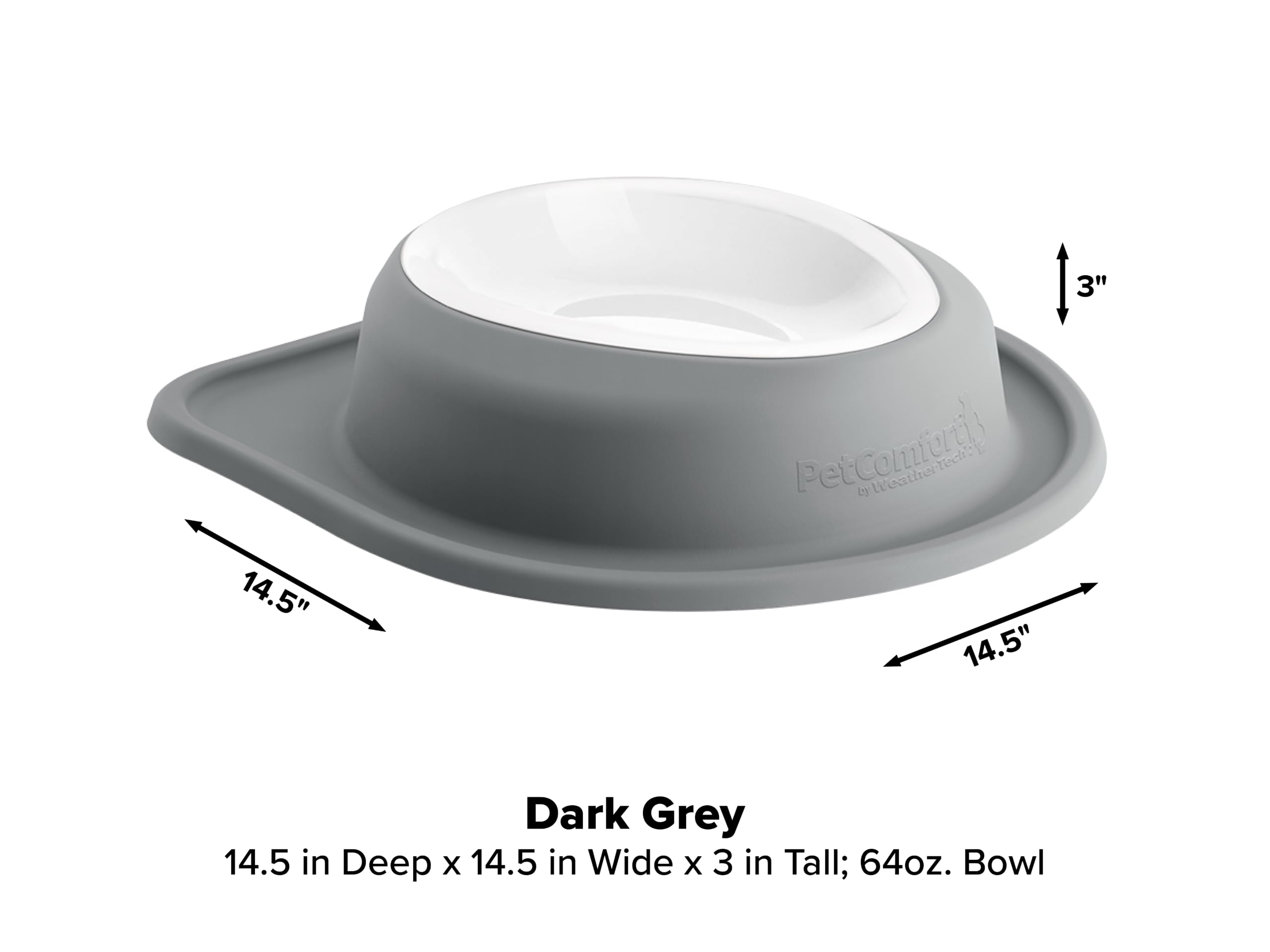 3"  
14.5"  
PetComfortly by WeatherTech? 14.5"  
Dark Grey 14.5 in Deep x 14.5 in Wide x 3 in Tall; 64oz. Bowl