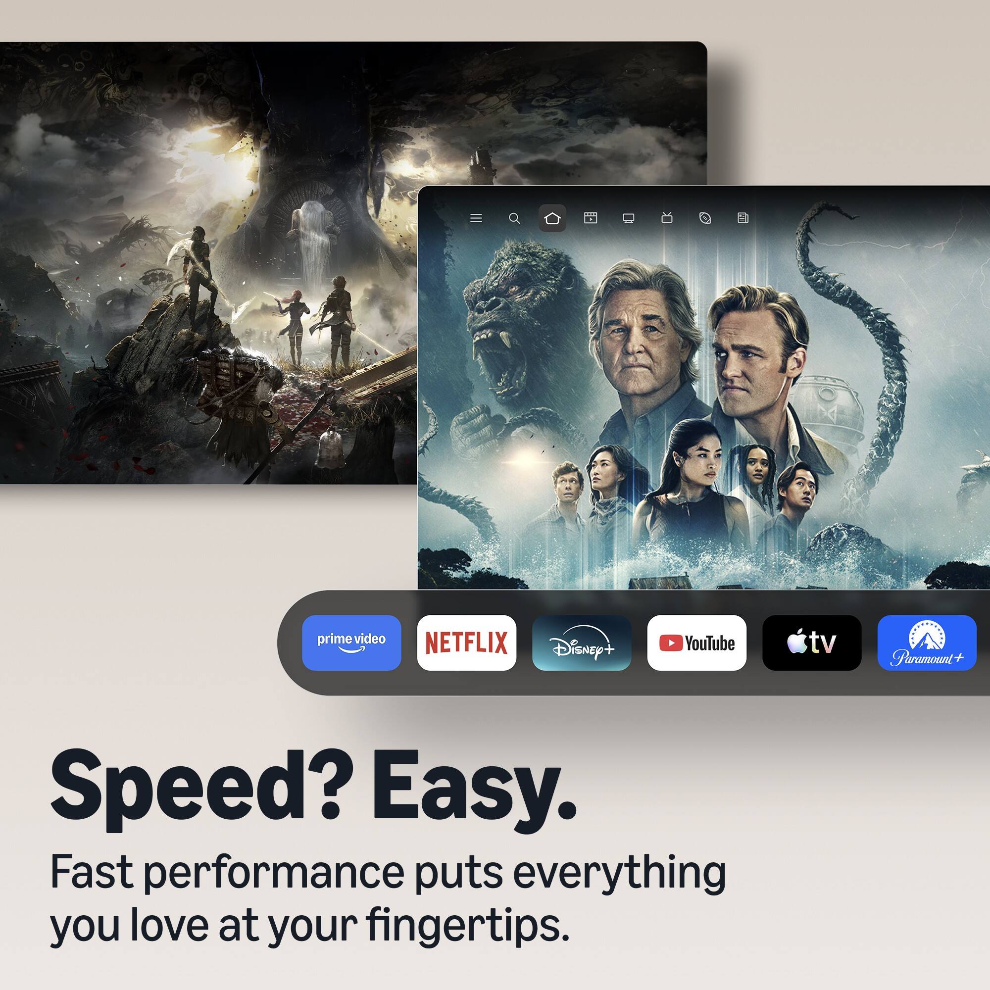 prime video  
NETFLIX  
Disney+  
YouTube  
tv  
Paramount+  

Speed? Easy.  
Fast performance puts everything you love at your fingertips.