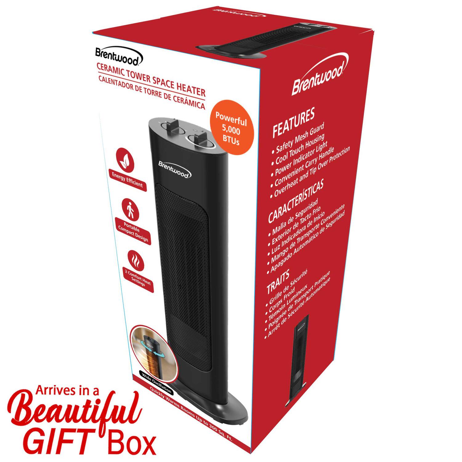 Brentwood CERAMIC TOWER SPACE HEATER  
CALIENTADOR DE TORRE DE CERÁMICA  

Powerful  
5,000 BTUs  

FEATURES  
- Safety Mesh Housing  
- Cool Touch Handle  
- Power Indicator Light  
- Convenient Carry Handle  
- Overheat Protection  
- Cool Indicator  

CARACTERÍSTICAS  
- Malla de seguridad  
- Mango de tacto frío  
- Indicador de encendido  
- Mango de transporte  
- Protección contra sobrecalentamiento  
- Indicador de apagado  

TRAIT  
- Grille de sécurité  
- Poignée froide  
- Indicateur lumineux  
- Poignée de transport  
- Protection contre la surchauffe  
- Arrêt automatique  

Arrives in a Beautiful GIFT Box  

Energy Efficient  
Compact Design  
Portable  

Confortable  
Design compact  
Portable  

Confortable  
Design compact  
Portable