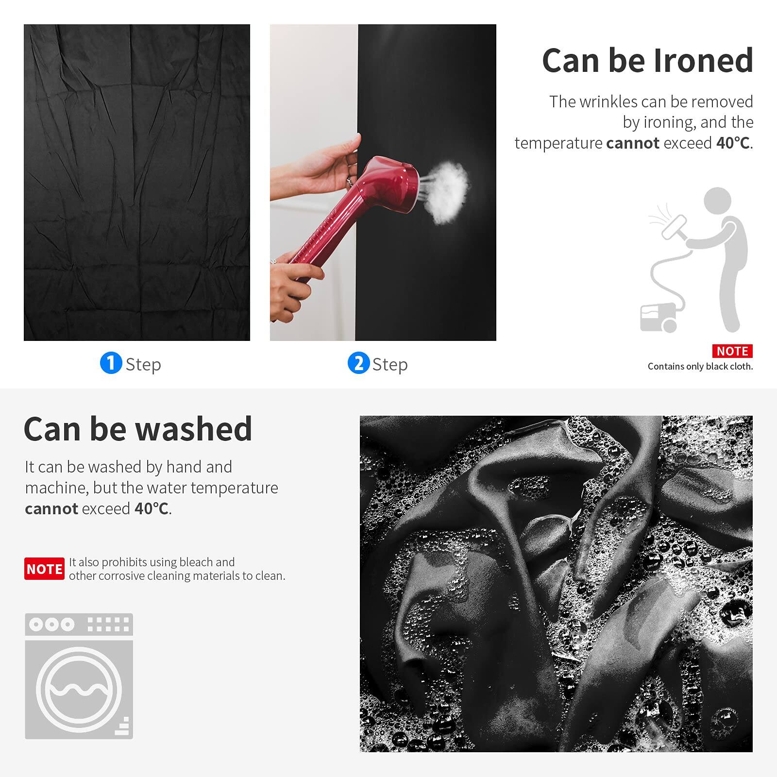 Can be Ironed  
The wrinkles can be removed by ironing, and the temperature cannot exceed 40°C.  
1 Step  
2 Step  

NOTE: Contains only black cloth.  

Can be washed  
It can be washed by hand and machine, but the water temperature cannot exceed 40°C.  
It also prohibits using bleach and other corrosive cleaning materials to clean.  

NOTE