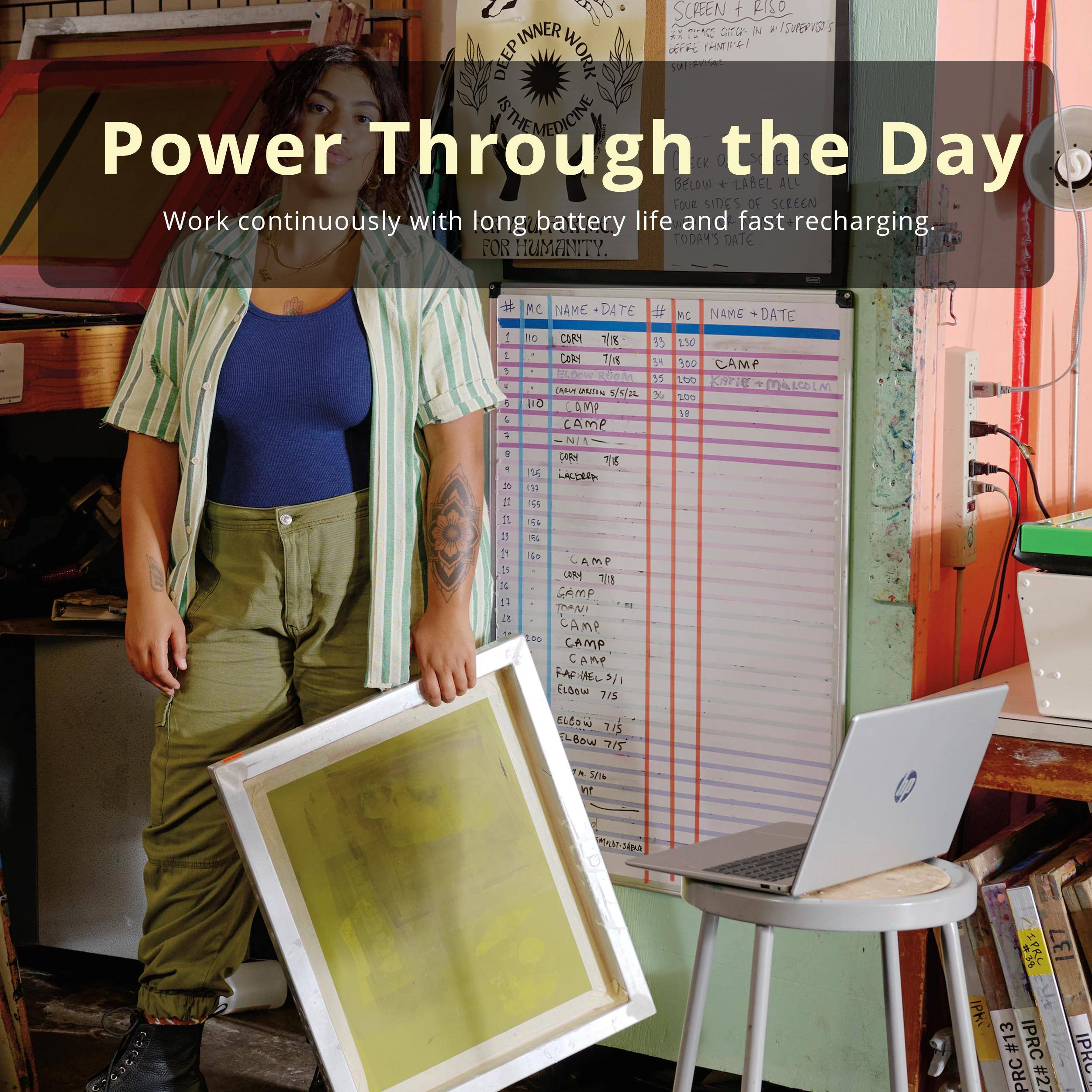 Power Through the Day  
Work continuously with long battery life and fast recharging.

---

SCREEN + RISO  
INNER WORK  
DEEP INNER WORK  
FOR HUMANITY

---

# MC  
NAME + DATE  
CARY 7/18  
CARY 7/18  
CARY 7/18  
CAMP 150  
CAMP 150  
CAMP 150  
CAMP 200  
CAMP 200  
CAMP 200  
CAMP 200  
CAMP 200  
CAMP 200  
CAMP 200  
CAMP 200  
CAMP 200  
CAMP 200  
CAMP 200  
CAMP 200  
CAMP 200  
CAMP 200  
CAMP 200  
CAMP 200  
CAMP 200  
CAMP 200  
CAMP 200  
CAMP 200  
CAMP 200  
CAMP 200  
CAMP 200  
CAMP 200  
