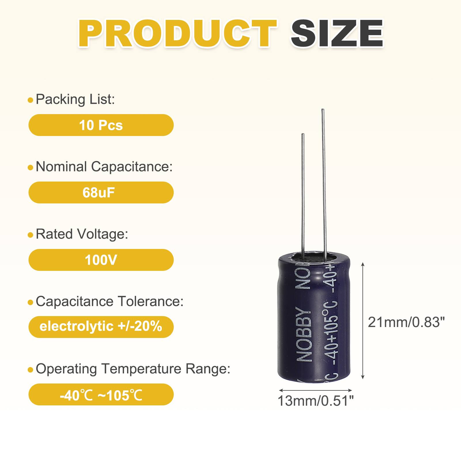 PRODUCT SIZE

Packing List:  
10 Pcs

Nominal Capacitance:  
68uF

Rated Voltage:  
100V

Capacitance Tolerance:  
electrolytic +/-20%

Operating Temperature Range:  
-40°C ~105°C

NO -40+105C  
C 13mm/0.51"  
21mm/0.83"