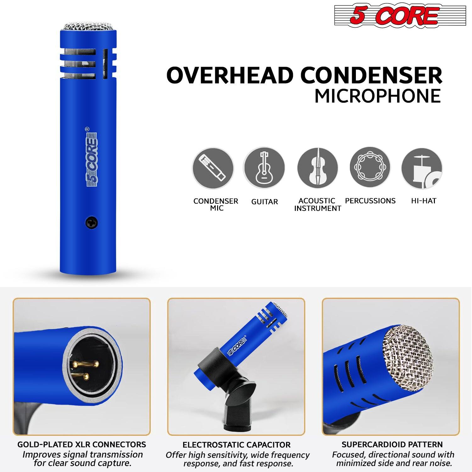 5 CORE  
OVERHEAD CONDENSER MICROPHONE  

CONDENSER MIC  
GUITAR  
ACOUSTIC INSTRUMENT  
PERCUSSIONS  
HI-HAT  

GOLD-PLATED XLR CONNECTORS  
Improves signal transmission for clear sound capture.  

ELECTROSTATIC CAPACITOR  
Offer high sensitivity, wide frequency response, and fast response.  

SUPERCARDIOID PATTERN  
Focused, directional sound with minimized side and rear noise.