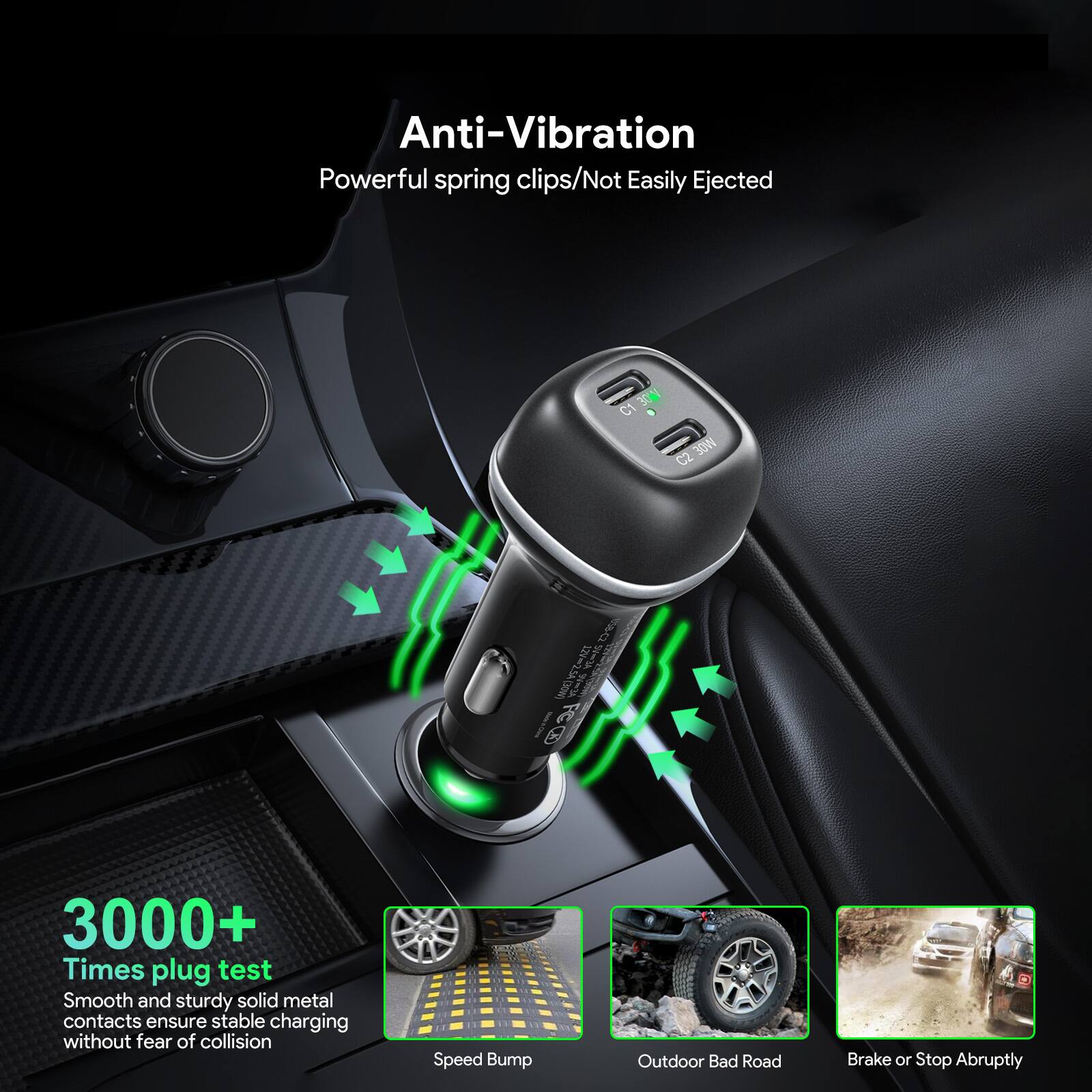 Anti-Vibration  
Powerful spring clips/Not Easily Ejected  

3000+ Times plug test  
Smooth and sturdy solid metal contacts ensure stable charging without fear of collision  

Speed Bump  
Outdoor Bad Road  
Brake or Stop Abruptly