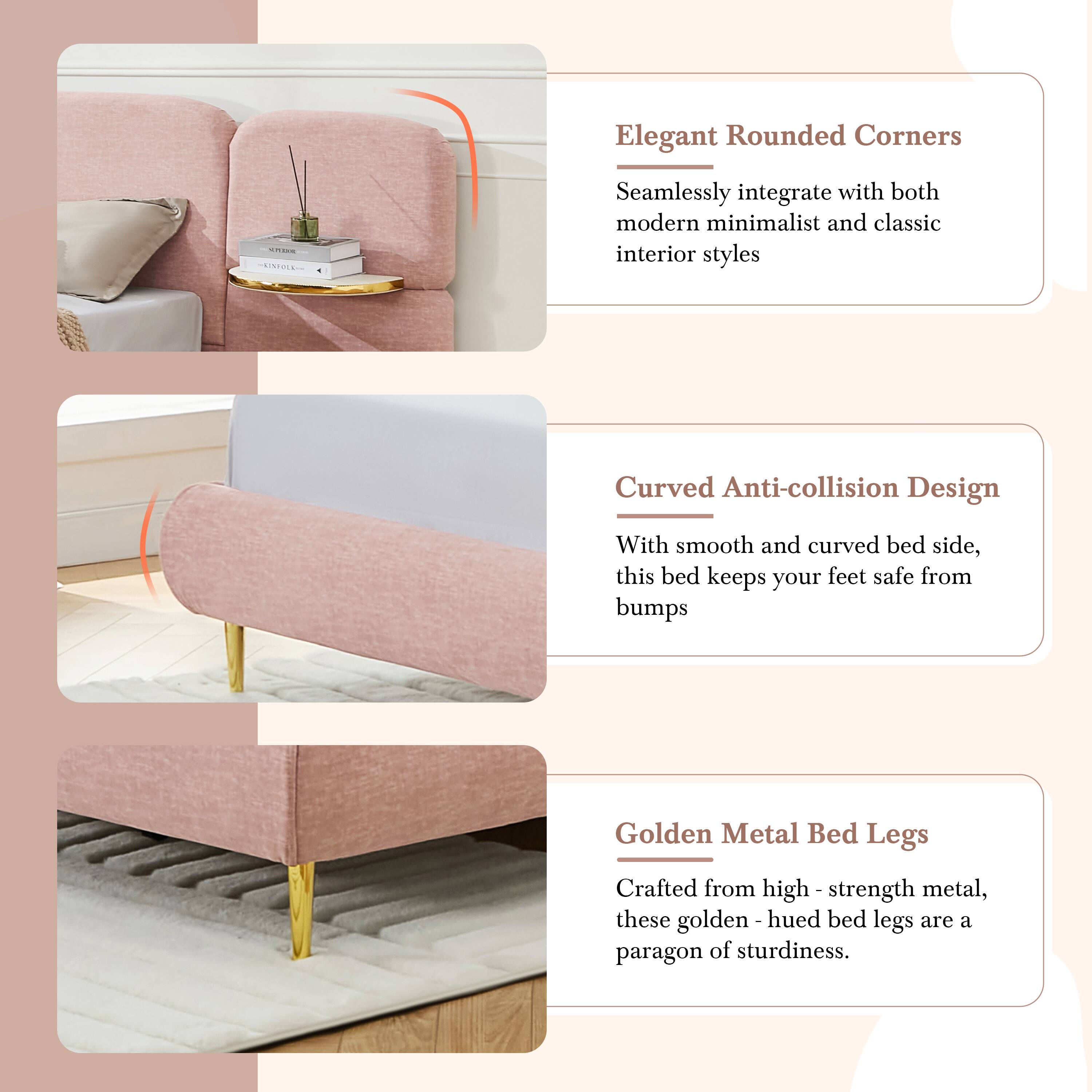 Elegant Rounded Corners  
Seamlessly integrate with both modern minimalist and classic interior styles  

Curved Anti-collision Design  
With smooth and curved bed side, this bed keeps your feet safe from bumps  

Golden Metal Bed Legs  
Crafted from high-strength metal, these golden-hued bed legs are a paragon of sturdiness.