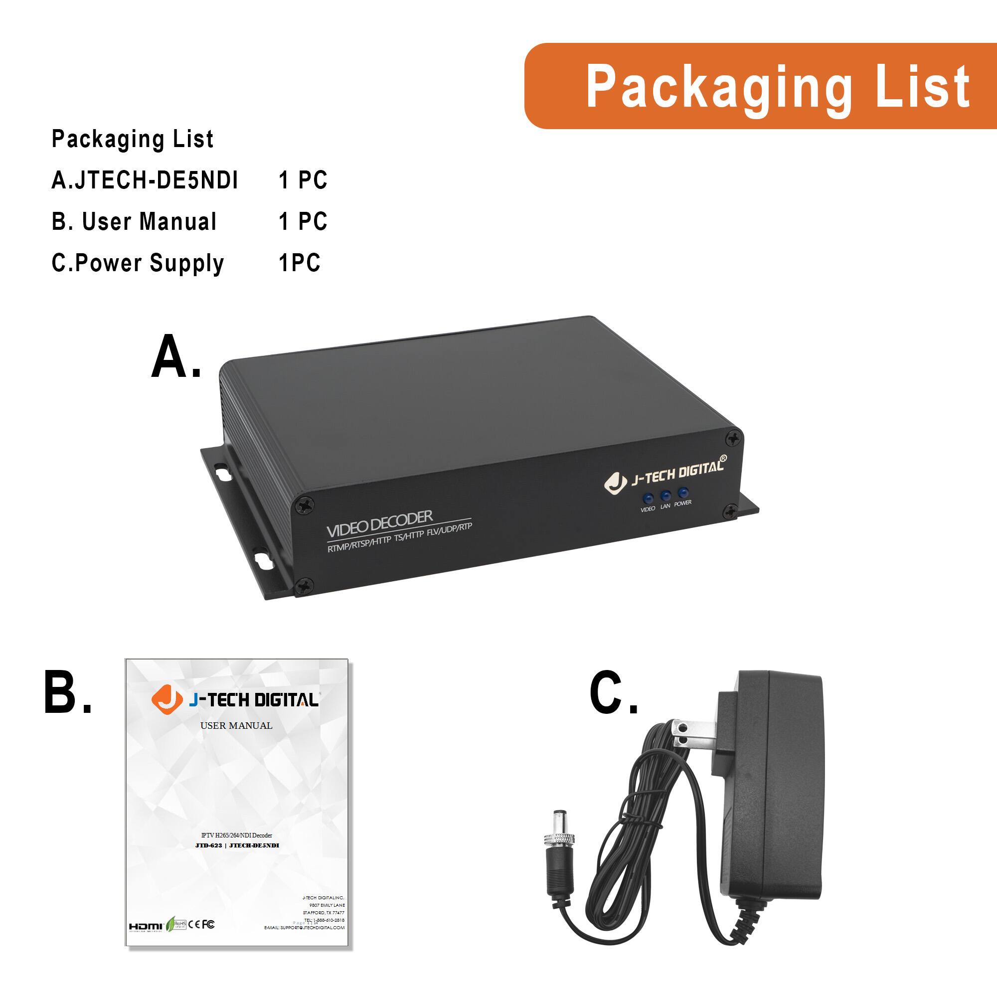 Packaging List

A. JTECH-DE5NDI  
1 PC

B. User Manual  
1 PC

C. Power Supply  
1 PC

A. VIDEO DECODER  
J-TECH DIGITAL

B. J-TECH DIGITAL  
USER MANUAL

C.