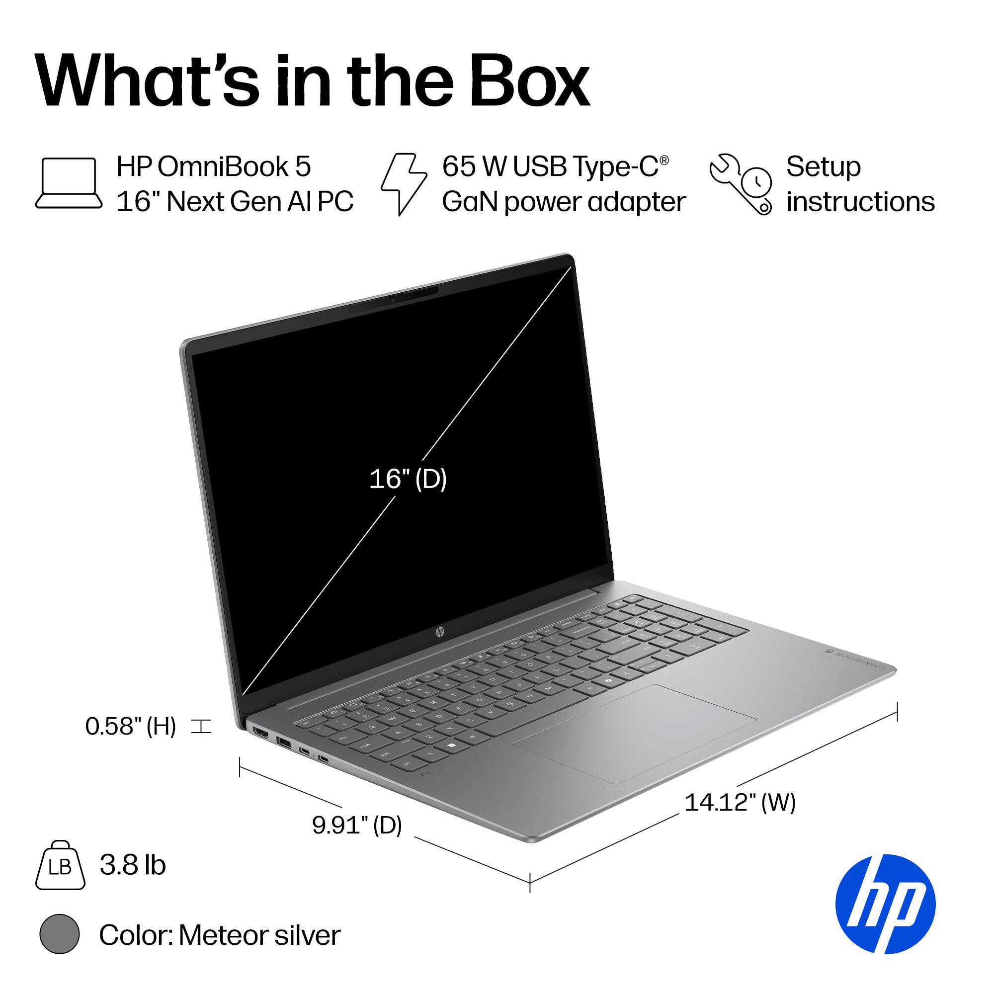 What's in the Box

HP OmniBook 5 16" Next Gen AI PC
65 W USB Type-C GaN power adapter
Setup instructions

16" (D)
0.58" (H)
9.91" (D)
14.12" (W)
3.8 lb
Color: Meteor silver