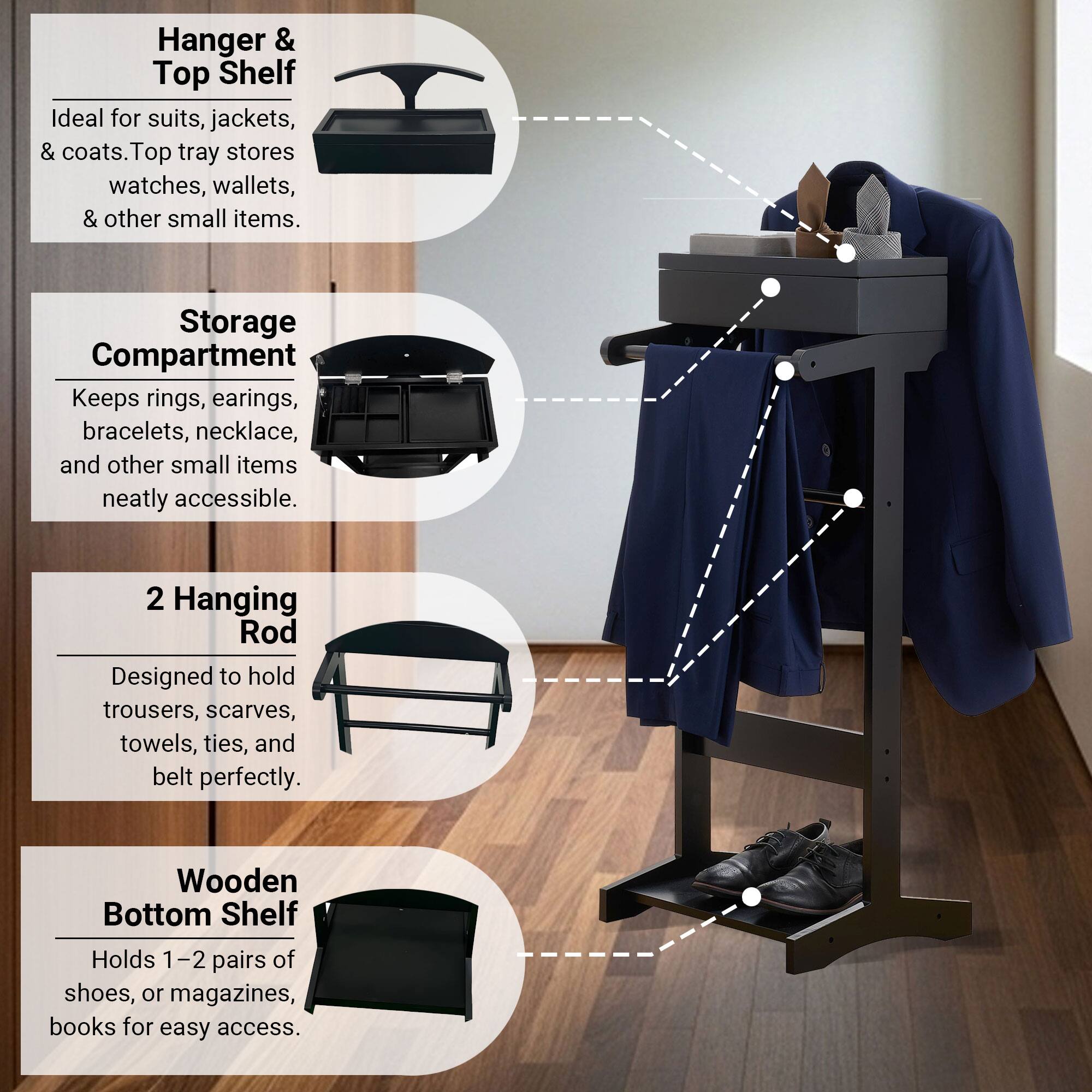 Hanger & Top Shelf  
Ideal for suits, jackets, & coats. Top tray stores watches, wallets, & other small items.

Storage Compartment  
Keeps rings, earrings, bracelets, necklace, and other small items neatly accessible.

2 Hanging Rod  
Designed to hold trousers, scarves, towels, ties, and belt perfectly.

Wooden Bottom Shelf  
Holds 1-2 pairs of shoes, or magazines, books for easy access.