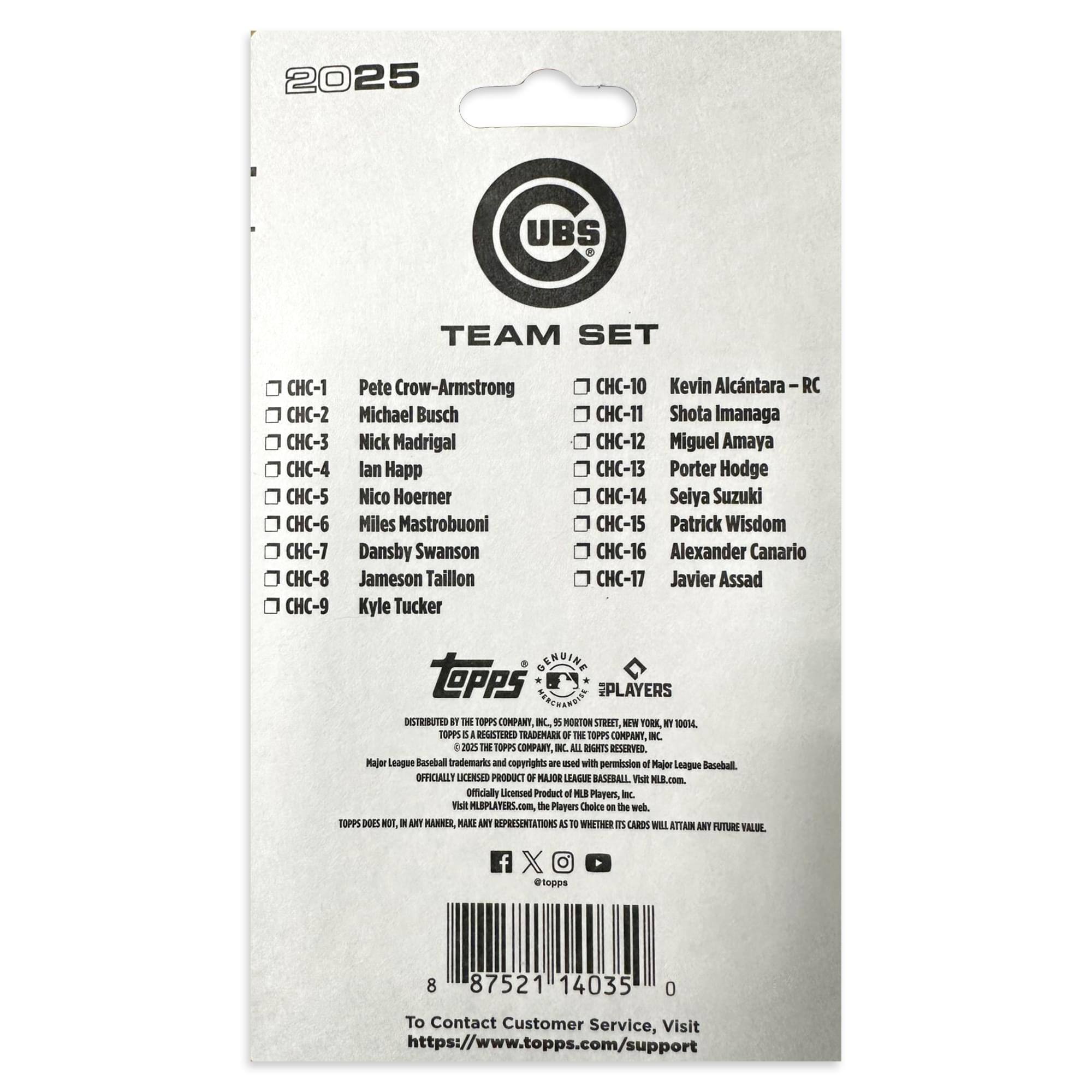 2025 UBS TEAM SET

CHC-1 Pete Crow-Armstrong  
CHC-2 Michael Busch  
CHC-3 Nick Madrigal  
CHC-4 Ian Happ  
CHC-5 Nico Hoerner  
CHC-6 Miles Mastrobuoni  
CHC-7 Dansby Swanson  
CHC-8 Jameson Taillon  
CHC-9 Kyle Tucker  
CHC-10 Kevin Alcantara – RC  
CHC-11 Shota Imanaga  
CHC-12 Miguel Amaya  
CHC-13 Porter Hodge  
CHC-14 Seiya Suzuki  
CHC-15 Patrick Wisdom  
CHC-16 Alexander Canario  
CHC-17 Javier Assad  

GERUINE TOPPS PLAYERS  
DISTRIBUTED BY THE TOPPS COMPANY, INC.  
1155 BROADWAY, NEW YORK, NY 10001  
© 2025 THE TOPPS COMPANY, INC. ALL RIGHTS RESERVED.  
Major League Baseball trademarks and copyrights are used with permission.  
OFFICIALLY LICENSED PRODUCT OF MAJOR LEAGUE BASEBALL.  
Visit MLBPLAYERS.com, the Players Choice on