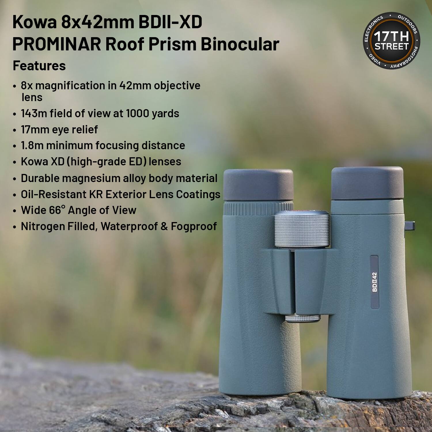 Kowa 8x42mm BDII-XD PROMINAR Roof Prism Binocular

Features
- 8x magnification in 42mm objective lens
- 143m field of view at 1000 yards
- 17mm eye relief
- 1.8m minimum focusing distance
- Kowa XD (high-grade ED) lenses
- Durable magnesium alloy body material
- Oil-Resistant KR Exterior Lens Coatings
- Wide 66° Angle of View
- Nitrogen Filled, Waterproof & Fogproof

17TH STREET