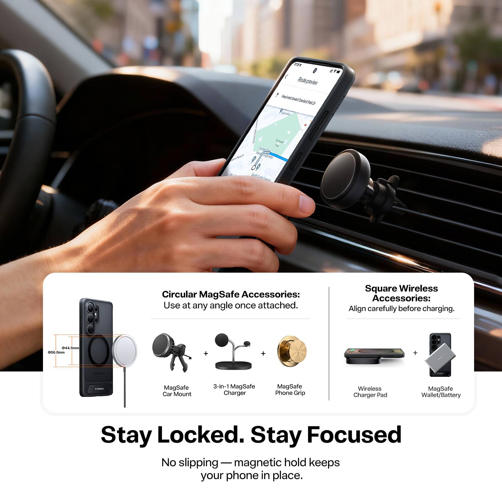 Circular MagSafe Accessories: Use at any angle once attached.  
Square Wireless Accessories: Align carefully before charging.  

MagSafe Car Mount  
3-in-1 MagSafe Charger  
MagSafe Phone Grip  
Wireless Charger Pad  
MagSafe Wallet/Battery  

Stay Locked. Stay Focused  
No slipping — magnetic hold keeps your phone in place.