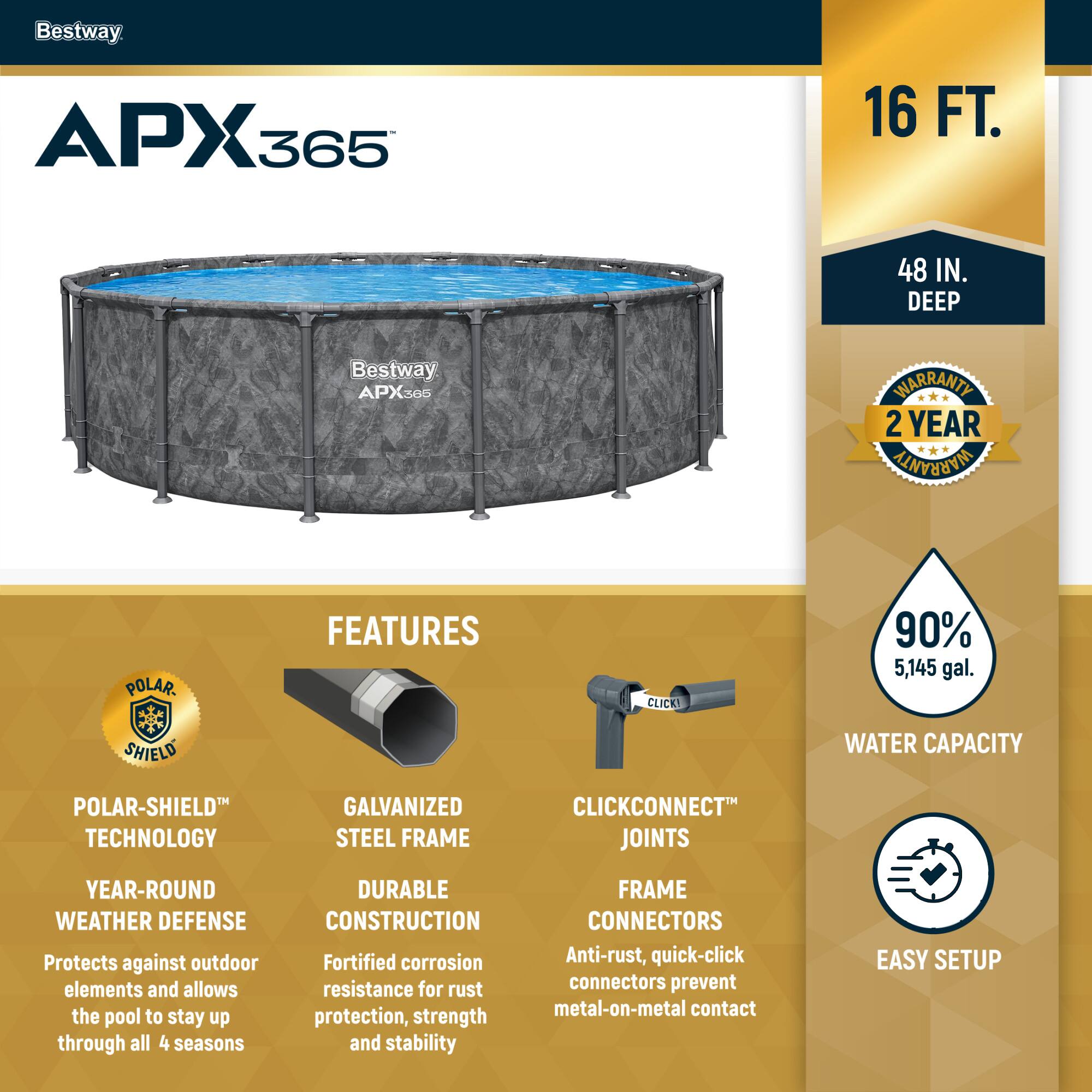 Bestway APX365

16 FT. 48 IN. DEEP

2 YEAR WARRANTY

FEATURES

POLAR-SHIELD TECHNOLOGY
YEAR-ROUND WEATHER DEFENSE
Protects against outdoor elements and allows the pool to stay up through all 4 seasons

GALVANIZED STEEL FRAME
DURABLE CONSTRUCTION
Fortified corrosion resistance for rust protection, strength and stability

CLICKCONNECT JOINTS
FRAME CONNECTORS
Anti-rust, quick-click connectors prevent metal-on-metal contact

90% 5,145 gal. WATER CAPACITY

EASY SETUP