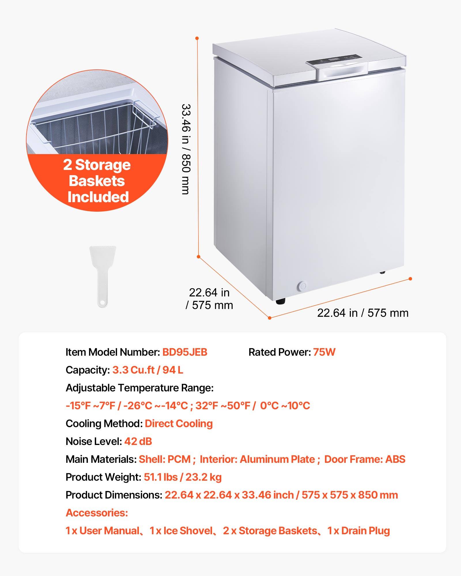 2 Storage Baskets Included

33.46 in / 850 mm  
22.64 in / 575 mm  
22.64 in / 575 mm  

Item Model Number: BD95JEB  
Rated Power: 75W  
Capacity: 3.3 Cu.ft / 94L  
Adjustable Temperature Range: -15°F ~ 7°F / -26°C ~ -14°C; 32°F ~ 50°F / 0°C ~ 10°C  
Cooling Method: Direct Cooling  
Noise Level: 42 dB  
Main Materials: Shell: PCM; Interior: Aluminum Plate; Door Frame: ABS  
Product Weight: 51.1 lbs / 23.2 kg  
Product Dimensions: 22.64 x 22.64 x 33.46 inch / 575 x 575 x 850 mm  

Accessories:  
1x User Manual, 1x Ice Shovel, 2x Storage Baskets, 1x Drain Plug