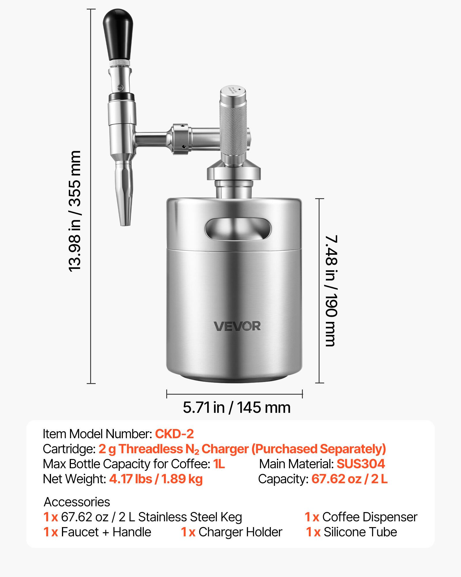 mm 355 / in 13.98 VEVOR 7.48 in / 190 mm 5.71 in / 145 mm

Item Model Number: CKD-2

Cartridge: 2 g Threadless N2 Charger (Purchased Separately)

Max Bottle Capacity for Coffee: 1L

Main Material: SUS304

Net Weight: 4.17 lbs / 1.89 kg

Capacity: 67.62 oz / 2L

Accessories:
1x 67.62 oz / 2 L Stainless Steel Keg
1x Coffee Dispenser
1x Faucet + Handle
1x Charger Holder
1x Silicone Tube