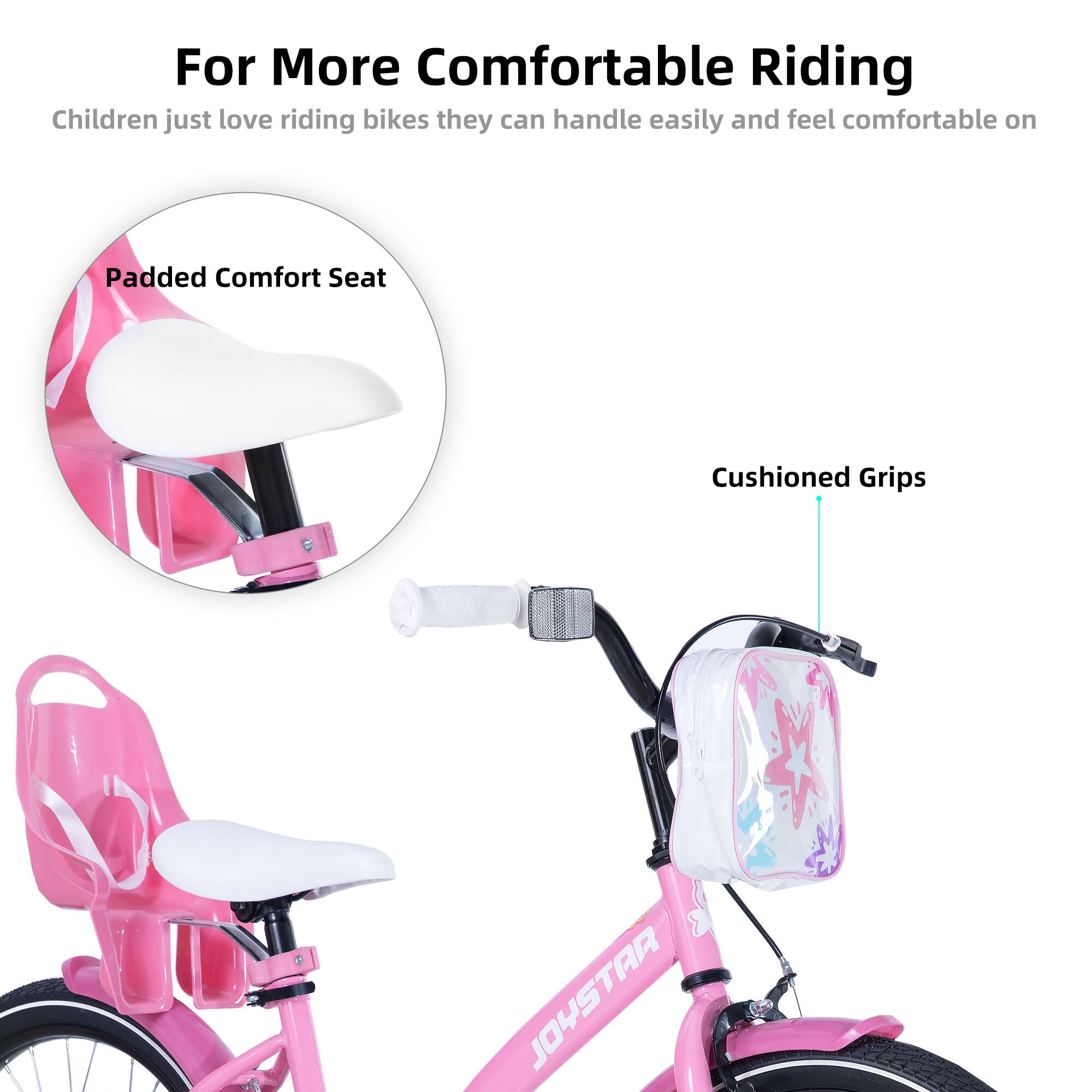 For More Comfortable Riding  
Children just love riding bikes they can handle easily and feel comfortable on  

Padded Comfort Seat  
Cushioned Grips